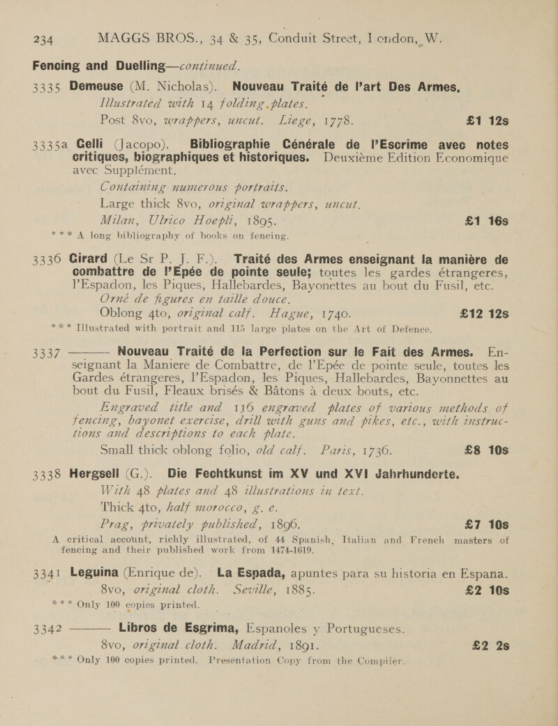 Fencing and Duelling—coxzzznued. 3335 Demeuse (M. Nicholas). Nouveau Traité de l’art Des Armes, Illustrated with 14 folding. plates. Post 8vo, wrappers, uncut. Liege, 1778. £1 12s 3335a Gelli (Jacopo). Bibliographie Cénérale de l’Escrime avec notes critiques, biographiques et historiques. Deuxiéme Edition Economique avec Supplément. Containing numerous portraits. Large thick 8vo, original wrappers, uncut. Milan, Ulrico Hoepht, 1895. £1 16s *** A long bibliography of books on fencing. S gs J $ 3330 Girard (Le Sr P. J. F.). Traité des Armes enseignant la maniére de combattre de l’Epée de pointe seule; toutes les gardes étrangeres, PEspadon, les Piques, Hallebardes, Bayonettes au bout du Fusil, etc. Orné de figures en taille douce. Oblong 4to, orzgznal calf. Hague, 1740. £12 12s *** Tilustrated with portrait and 115 large plates on the Art of Defence.  ae ee Nouveau Traité de la Perfection sur le Fait des Armes. En- seignant la Maniere de Combattre, de l’Epée de pointe seule, toutes les Gardes étrangeres, |’Espadon, les Piques, Hallebardes, Bayonnettes au bout du Fusil, Fleaux brisés &amp; Batons a deux bouts, etc. Engraved title and 116 engraved plates of vartous methods of fencing, bayonet exercise, drill with guns and pikes, etc., with instruc- tions and descriptions to each plate. small thick oblong folio, old calf. Paris, 17360. £8 10s 3338 Hergsell (G.). Die Fechtkunst im XV und XVI Jahrhunderte. With 48 plates and 48 illustrations in text. Thick 4to, Zalf morocco, g. eé. Prag, privately published, 1800. £7 10s A critical account, richly illustrated, of 44 Spanish, Italian and French masters of fencing and their published work from 1474-1619. 3341 Leguina (Enrique de). La Espada, apuntes para su historia en Espana. 8vo, orginal cloth. Seville, 1885. £2 10s 2 Only, 100 copies printed. 3342 ——— Libros de Esgrima, Espanoles y Portugueses. 8vo, orzginal.cloth. Madrid, 1801. £2 2s *** Only 100 copies printed. Presentation Copy from the Compiler.