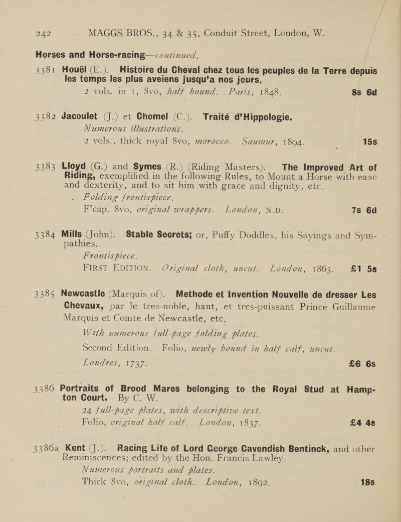 Horses and Horse-racing—condznued. 3381 Houél (E.). Histoire du Cheval chez tous les peuples de la Terre depuis les temps les pilus aveiens jusqu’a nos jours, 2 vols. in 1, 8vo, half bound. Paris, 1848. 8S 6d 3382 Jvacoulet (J.) et Chomel (C.). Traité d’Hippologie. Numerous illustrations. 2 vols., thick royal 8vo, morocco. Saumur, 1804. 15s 3383 Lloyd (G.) and Symes (R.) (Riding Masters). The Improved Art of Riding, exemplified in the following Rules, to Mount a Horse with ease and dexterity, and to sit him with grace and dignity, etc. Folding frontispiece. ) F’cap. 8vo, orvzginal wrappers. London, N.D. 7s 6d 3384 Mills (John). Stable Secrets; or, Puffy Doddles, his Sayings and Sym- pathies. Frontispiece. FIRST EDITION. Original cloth, uncut. London, 1863. £1 58 3385 Newcastle (Marquis of). Methode et Invention Nouvelle de dresser Les Chevaux, par le tres-noble, haut, et tres-puissant Prince Guillaume Marquis et Comte de Newcastle, etc. With numerous full-page folding plates. Second Edition. Folio, xewly bound in half calf, uncut. EOUDTES AN 727. £6 6s 3386 Portraits of Brood Mares belonging to the Royal Stud at Hamp- ton Court. By C. W. 24 full-page plates, with descriptive text. Folio, ovzg¢nal half calf. London, 1837. £4 4s 3386a Kent (J.). Racing Life of Lord George Cavendish Bentinck, and other Reminiscences; edited by the Hon. Francis Lawley. Numerous portraits and plates. Thick 8vo, ovzgenal cloth. London, 1892. 18s