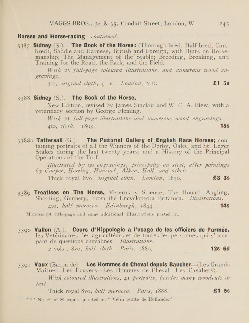 Horses and Horse-racing—coxtinued. 3387 Sidney (S.). The Book of the Horse: (Thorough-bred, Half-bred, Cart- bred), Saddle and Harness, British and Foreign, with Hints on Horse- manship; The Management of the Stable; Breeding, Breaking, and Framing for the Road, the Park, and the Field, With 25 full-page coloured illustrations, and numerous wood en- gravings. Ato, original cloth, g. e. London, N.D. £1 5s 3388 Sidney (S.). The Book of the Horse, New Edition, revised by James Sinclair and W. C. A. Blew, with a veterinary section by George Fleming. With 21 full-page illustrations and numerous wood engravings. Ato, cloth. 1803. 15s 3388a Tattersall (G.). The Pictorial Gallery of English Race Horses; con- taining portraits of all the Winners of the Derby, Oaks, and St. Leger Stakes during the last twenty years; and a History of the Principal Operations of the Turf. Illustrated by 90 engravings, principally on steel, after paintings by Cooper, Herring, Hancock, Alken, Hall, and others. Thick royal 8vo, o7zginal cloth. London, 1850. £3 3s 3389 Treatises on The Horse, Veterinary Science, The Hound, Angling, Shooting, Gunnery, from the Encyclopedia Britanica. [ddustrations. Ato, half morocco. Edinburgh, 1844. 14s Manuseript title-page and some additional illustrations pasted in. 3390 Vallon (A.). Cours d’Hippologie a Pusage de les officiers de Parmeée, les Vetérinaires, les agricultéurs et de toutes les personnes qui s’occu- pant de questions chevalines. J[llustratzons. 2 yols.,.0vo, fal cloth: Paris, 1880. | 12s\ 6d 3391 Vaux (Baron de). Les Hommes de Cheval depuis Baucher—(Les Grands Maitres—Les Ecuyers—Les Hommes de Cheval—tLes. Cavaliers). With coloured illustrations, 41 portraits, besides many woodcuts in FEN. Thick royal 8vo, kalf morocco. Paris, 1888. £1 5s ** No. 60 of 80 copies printed on “ Vélin teinte de Hollande.”’