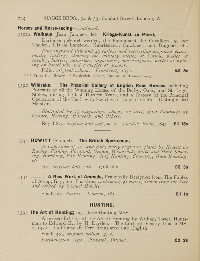 Horses and Horse-racing—covdinued. 3391a Walhaus (Jean Jacques de). Kriegs-Kunst zu Pferd. Darinnen gelehret werden, die Fundament der Cavallern, in vier Theilen: Uls im Lanzierer, Kihrissierer, Carabiner, und T'ragoner, etc. Fine engraved title and 43 curious and interesting engraved plates, mostly folding, showing the military tactics of various bodies of cavalry, lancers, cutrassters, arquebuses, and dragoons; modes of fight- eng on horseback; and examples of armour. Folio, ovzg¢nal vellum. Frankfort, 1634. : £5 5s *** From the library of Frederick Albert, Elector of Brandenburg. 3392 Wildrake. The Pictorial Gallery of English Race Horses; including Portraits of all the Winning Horses of the Derby, Oaks, and St. Leger Stakes, during the last Thirteen Years; and a History of the Principal Operations of the Turf; with Sketches of some of its Most Distinguished Members. Illustrated by 75 engravings, chiefly on steel, after Paintings by Cooper, Herring, Hancock, and Others. Royal 8vo, orzgznal half calf, m.e. London, Bohn, 1844. £1 15s 3393 HOWITT (Samuel). The British Sportsman. A Collection of 70 (and title) finely engraved plates by Howitt on Racing, Fishing, Pheasant, Grouse, Woodcock, Snipe and Duck Shoot- ng, Hawking, Fox Hunting, Stag Hunting, Coursing, Hare Hunting, ete. Ato, ortginal half calf. 1798-1800. £5 5s  3304 A New Work of Animals, Principally Designed from The Fables of Aesop, Gay, and Phaedrus; containing 56 plates, drawn from the Life and etched by Samuel Howitt. Small.4to, boards. London, 1811. £1 1s HUNTING. 3395 The Art of Hunting; or, Three Hunting MSS. A revised Edition of the Art of Hunting by William Twici, Hunts- man to Edward II., by H. Dryden. The Craft of Venery from a MS. ¢. 1450. La Chasse du Cerf, translated into English. Small 4to, ovzgenal vellum, g. eé. Northampton, 1908. Privately Printed. £2 2s