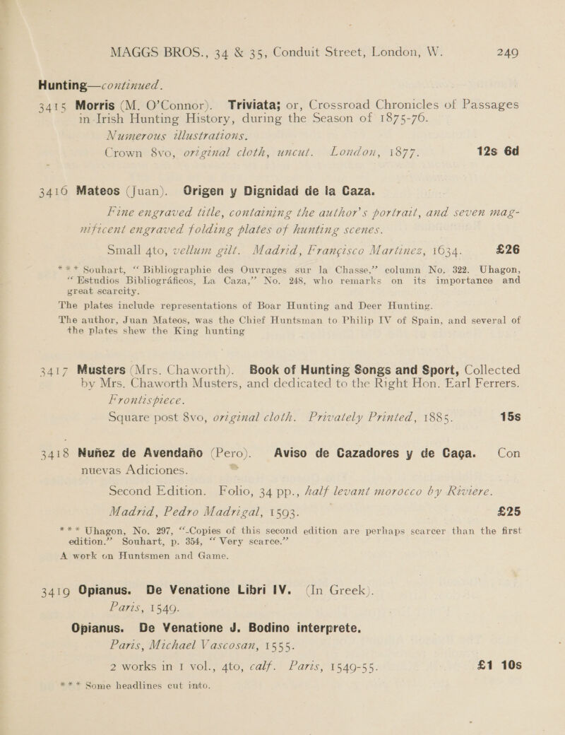 Hunting—coxzienued. 3415 Morris (M. O’Connor). Triviata; or, Crossroad Chronicles of Passages m frish Hunting History, during the Season of 1875-70. Numerous tlustrations. , Crown 8vo, orzginal cloth, uncut. London, 1877. 12s 6d 3410 Mateos (Juan). Origen y Dignidad de la Caza. Fine engraved title, containing the author's portrait, and seven mag- nificent engraved folding plates of hunting scenes. Small 4to, vellum gilt. Madrid, Frangisco Martinez, 1634. £26 *** Souhart, “ Bibliographie des Ouvrages sur la Chasse,’? column No. 322. Uhagon, “ Estudios Bibliogrdficos, La Caza,’ No. 248, who remarks on its importance and great scarcity. The plates include representations of Boar Hunting and Deer Hunting. The author, Juan Mateos, was the Chief Huntsman to Philip IV of Spain, and several of the plates shew the King hunting 3417 Musters (Mrs. Chaworth). Book of Hunting Songs and Sport, Collected by Mrs. Chaworth Musters, and dedicated to the Right Hon. Earl Ferrers. Frontispiece. Square post 8vo, ovzginal cloth. Privately Printed, 1885. 15s wee Nunez de Avendano (Pero). Aviso de Cazadores y de Caga. Con nuevas Adiciones. Second Edition. Folio, 34 pp., Zalf levant morocco by Riviere. Madrid, Pedro Madrigal, 1593. | | £25 *** Uhagon, No. 297, ““-Copies of this second edition are perhaps scarcer than the first edition.” Souhart, p. 354, “‘ Very scarce.” A work on Huntsmen and Game. 3419 Opianus. De Venatione Libri IV. (In Greek). Paris, 1549. Opianus. De Venatione J. Bodino interprete. Paris, Michael Vascosan, 1555. 2 works in I vol., 4to, calf. Parts, 1549-55. £1 10s *** Some headlines cut into.