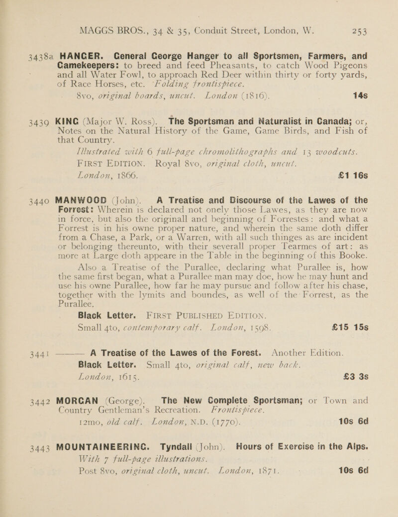 3438a HANGER. General George Hanger to all Sportsmen, Farmers, and Gamekeepers: to breed and feed Pheasants, to catch Wood Pigeons and all Water Fowl, to approach Red Deer within thirty or forty yards, of Race Horses, etc. Folding frontispiece. Svo, ortginal boards, uncut. London (1816). 14s 3439 KING (Major W. Ross). The Sportsman and Naturalist in Canada; or, Notes on the Natural History of the Game, Game Birds, and Fish of that Country. [llustrated with © full-page chromolithographs and 13 woodcuts. FIRST EDITION. Royal 8vo, ovzginal cloth, uncut. London, 1866. £1 16s 3440 MANWOOD (john). A Treatise and Discourse of the Lawes of the Forrest: Wherein is declared not onely those Lawes, as they are now in force, but also the originall and beginning of Forrestes: and what a Forrest is in his owne proper nature, and wherein the same doth differ from a Chase, a Park, or a Warren, with all such thinges as are incident or belonging thereunto, with their severall proper Tearmes of art: as more at Large doth appeare in the Table in the beginning of this Booke. Also a Treatise of the Purallee, declaring what Purallee is, how the same first began, what a Purallee man may doe, how he may hunt and use his owne Purallee, how far he may pursue and follow after his chase, together with the lymits and boundes, as well of the’ Forrest, as the Purallee. Black Letter. FIRST PUBLISHED EDITION. Small 4to, contemporary calf. London, 1508. £15 15s 3441 ——— A Treatise of the Lawes of the Forest. Another Edition. Black Letter. Small 4to, ovzginal calf, new back. London, 1615. £3 3s 3442 MORCAN (George). The New Complete Sportsman; or Town and Country Gentleman’s Recreation. Frontispiece. 12mo, old calf. London, N.D. (1770). — 10s 6d 3443 MOUNTAINEERING. Tyndall (John). Hours of Exercise in the Alps. With 7 full-page illustrations. | Post 8vo, oviginal cloth, uncut. London, EO 7k. 10s 6d