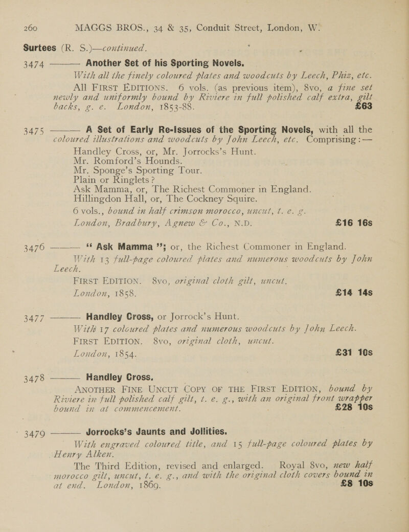 Surtees (R. S.)—coxtinued. : ‘ 3474 Another Set of his Sporting Novels. With all the finely coloured plates and woodcuts by Leech, Phiz, etc. All First EDITIONS. 6 vols. (as previous item), 8vo, a fine set newly and uniformly bound by Riviere in full polished calf extra, gilt backs, wp. e- London, 1353-88. £63  — A Set of Early Re-lssues of the Sporting Novels, with all the   3475 coloured illustrations and woodcuts by John Leech, etc. Comprising :— Handley Cross, or, Mr. Jorrocks’s Hunt. Mr. Romford’s Hounds. Mr. Sponge’s Sporting Tour. Plain or Ringlets ? | Ask Mamma, or, The Richest Commoner in England. Hillingdon Hall, or, The Cockney Squire. 6 vols., bound in half crimson morocco, uncut, ¢. e. g. 7 London, Bradbury, Agnew &amp; Co., N.D. £16 16s 3476 ——— ‘* Ask Mamma 3 or, the Richest Commoner in England. With 13 full-page epiburee plates and numerous woodcuts by John Leech. FIRST. EDITION. 8vo, ortginal cloth gilt, uncut. London, 1858. £14 14s 3477 ——_— Handley Gross, or Jorrock’s Hunt. With 17 coloured plates and numerous woodcuts by John Leech. FIRST EDITION. 8vo, original cloth, uncut. London, 1854. £31 10s 3478 Handley Cross. ANOTHER FINE UNCUT Copy OF THE FIRST EDITION, bound by Riviere in full polished calf gilt, t. e. g., with an cee front wrapper bound in at commencement. £28 10s - 3479 ——-— Jorrocks’s Jaunts and Jollities. With engraved coloured title, and 15 full-page coloured plates by Henry Alken. The Third Edition, revised and enlarged. Royal 8vo, mew half morocco gilt, uncut, t. e. g., and with the original cloth covers bound in at end. ” London, 1869. £8 10s