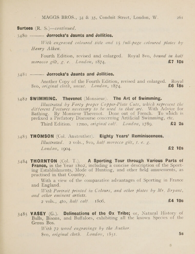 Surtees (R. S.)—continued.  . 3480 Jorrocks’s Jaunts and Jollities, With engraved coloured title and 15 full-page coloured plates by Henry Alken. Fourth Edition, revised and enlarged. Royal 8vo, bound in half morocco gilt, g.e. London, 1874. £7 10s 3481 —-—— Jorrocks’s Jaunts and Jollities, Another Copy of the Fourth Edition, revised and enlarged. Royal 8vo, original cloth, uncut. London, 1874. £6 18s 3482 SWIMMING. Thevenct (Monsieur). The Art of Swimming. Illustrated by Forty proper Copper-Plate Cuts, which represent the different Postures necessary to be used in that art. With Advice for Bathing. By Monsieur Thevenot. Done out of French. ‘To which is prefixed a Prefatory Discourse concerning Artificial Swimming, etc. Third Edition. 12mo, orzgzzal calf. London, 17809. £2 2s 3483 THOMSON (Col. Anstruther). Eighty Years’ Reminiscences, Iilustrated. 2 vols., 8vo, half morocco gilt, t.ve. g. London, 1904. £2 1s 3484 THORNTON (Col. T.) A Sporting Tour through Various Parts of France, in the Year 1B02) including a concise description of the Sport- ing Establishments, Mode of Hunting, and other field amusements, as practised in, that Country. With a view of the comparative advantages of Sporting in France and England. Wzth Portratt printed in Colours, and other plates by Mr. Bryant, and other eminent artists. 2 Vols); sAtG Half calf, 12 F800. . £4 10s 3485 VASEY (G.). Delineations of the Ox Tribe; or, Natural History of Bulls, Bisons, and Buffaloes, exhibiting all the known Species of the Genus Bos. With 72 wood engravings by the Author. | 8vo, original cloth. London, 1851. 5S