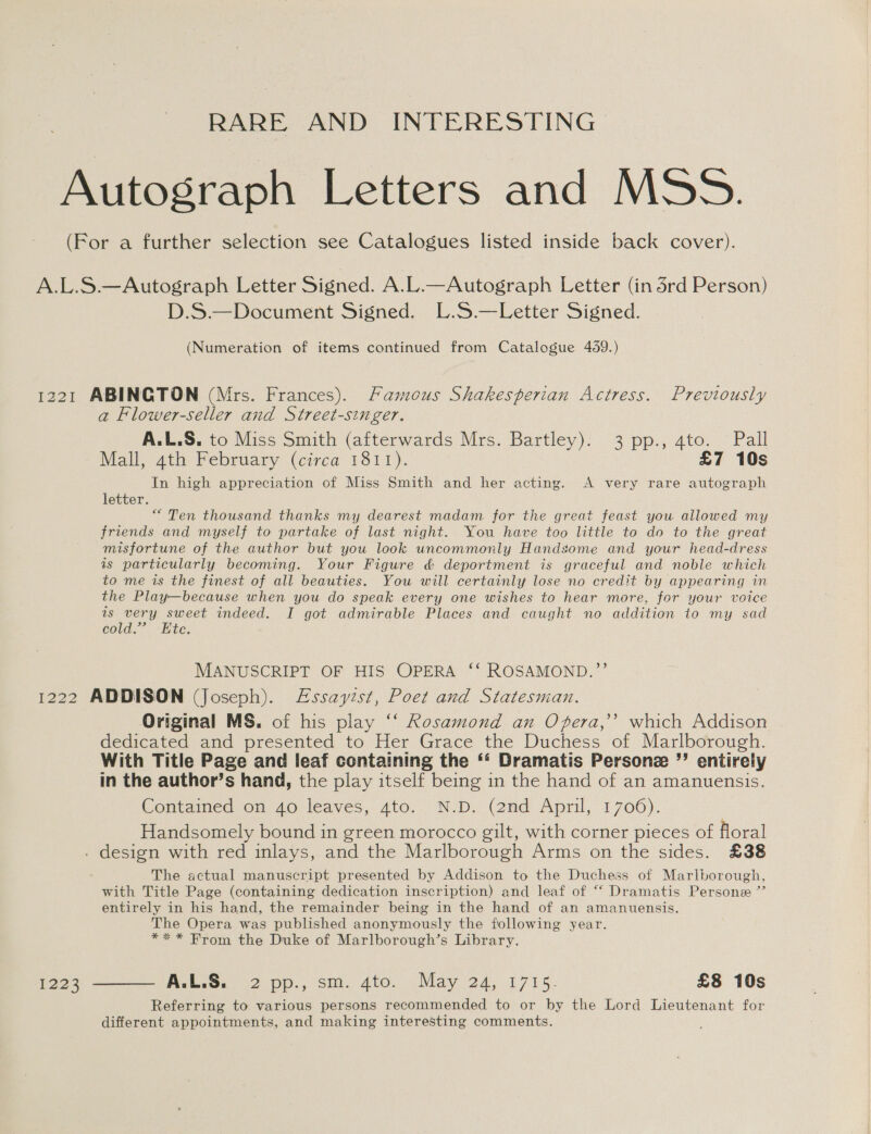 RARE AND INTERESTING D.S.—Document Signed. L.S.—Letter Signed. (Numeration of items continued from Catalogue 459.) a Flower-seller and Street-singer. A.L.S. to Miss Smith (afterwards Mrs. Bartley). 3 pp., 4to. Pall Mall, 4th February (circa 1811). £7 10s In high appreciation of Miss Smith and her acting. A very rare autograph letter. “ Ten thousand thanks my dearest madam for the great feast you allowed my friends and myself to partake of last night. You have too little to do to the great misfortune of the author but you look uncommonly Handsome and your head-dress as particularly becoming. Your Figure &amp; deportment is graceful and noble which to me is the finest of all beauties. You will certainly lose no credit by appearing in the Play—because when you do speak every one wishes to hear more, for your voice is very sweet indeed. I got admirable Places and caught no addition to my sad cold.” Ete. MANUSCRIPT OF HIS OPERA ‘‘ ROSAMOND.”’’ 1223 Original MS. of his play ‘‘ Rosamond an Ofera,’’ which Addison dedicated and presented to Her Grace the Duchess of Marlborough. With Title Page and leaf containing the ‘‘ Dramatis Persone ”’ entirely in the author’s hand, the play itself being in the hand of an amanuensis. Contained on 40 leaves, 4to. N.D. (2nd April, 1706). Handsomely bound in green morocco gilt, with corner pieces of floral The actual manuscript presented by Addison to the Duchess of Marlborough, with Title Page (containing dedication inscription) and leaf of “‘ Dramatis Persone ” entirely in his hand, the remainder being in the hand of an amanuensis. The Opera was published anonymously the following year. *** From the Duke of Marlborough’s Library. Referring to various persons recommended to or by the Lord Lieutenant for different appointments, and making interesting comments.