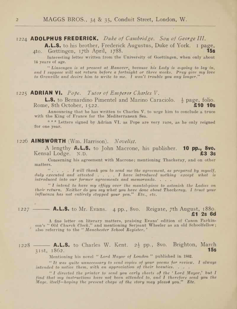    1224 ADOLPHUS FREDERICK, Duke of Cambridge. Son of George Ill. A.L.S. to his brother, Frederick Augustus, Duke of York. 1 page, Ato..* Goettingen,-17th April, 17.86, 15s Interesting letter written from the University of Goettingen, when only about 14 years of age. ** Linsengen is at present at Hanover, because his Lady is a-going to lay in, and I suppose will not return before a fortnight or three weeks. Pray give my love to Grenville and desire him to write to me. I wont trouble you any longer.” 1225 ADRIAN Vi. Poge. Tutor of Emperor Charles V. L.S. to Bernardino Pimentel and Marino Caraciolo. 4 page, folio. Rome, 8th October, 1522. £10 10s Announcing that he has written to Charles V. to urge him to conclude a truce with the King of France for the Mediterranean Sea. *** Letters signed by Adrian VI. as Pope are very rare, as he only reigned for one year, 1226 AINSWORTH (Wm. Harrison). Novelist. A lengthy A.L.&amp;. to John Macrone, his publisher. 10 pp., 8vo. Kensal Lodge.’ N-.D. £3 3s Concerning his agreement with Macrone; mentioning Thackeray, and on other matters. 6€ nore . I will thank you to send me the agreement, as prepared by myself, duly executed and attested . . . . I have introduced nothing except what is introduced into our former agreements and memoranda, “TIT intend to have my effigy over the mantel-piece to astonish the Ladies on their return. Neither do you say what you have done about Thackeray. I trust your influenza has not entirely stopped your pen.’ Eic., etc. 1227 ———— A.L.S. to Mr: Evans. 4 pp., 8vo. Reigate, 7th August, 1880. £1 2s 6d A fine letter on literary matters, praising Evans’ edition of Canon Parkin- son’s “ Old Church Clock,’ and mentioning Serjeant Wheeler as an old Schoolfellow ; also referring to the “ Manchester School Register.’ 1228 —+—— A.L.S:. to.'Charles We: Kent: i124: pp.3v0. | Brighton, March 21St, 1S62. 15s Mentioning his novel “ Lord Mayor of London ’’ published in 1862. “Tt was quite unnecessary to send copies of your poems for review. I always intended to notice them, with an appreciation of their beauties. “T directed the printer te send you early sheets of the ‘ Lord Mayor, but I find that my instructions have not been attended to, and I therefore send you the Mage. itself—hoping the present chaps of the story may pleasé you.’ Etc.