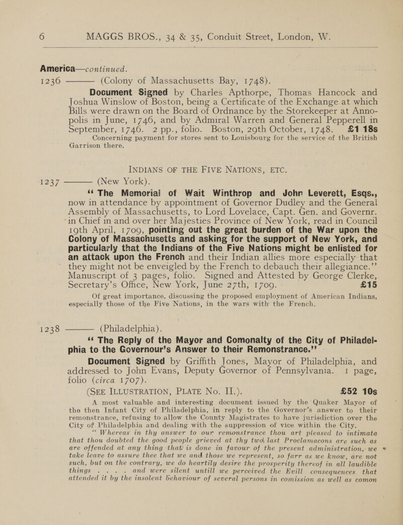 MAGGS BROS-;44°&amp; 457 Condum Succ onde maa   (Colony of Massachusetts Bay, 1748). Document Signed by Charles Apthorpe, Thomas Hancock and Joshua Winslow of Boston, being a Certificate of the Exchange at which Bills were drawn on the Board of Ordnance by the Storekeeper at Anno- polis in June, 1746, and by Admiral Warren and General Pepperell in September, 1746. 2pp., folio. Boston, 29th October, 1748. £1.18s - Concerning payment ne stores sent to pres aac for the service of the British Garrison there. INDIANS OF THE FIVE NATIONS, ETC. (New. York). = , ‘‘ The Memorial of Wait Winthrop and John Leverett, Esqs., now in attendance by appointment of Governor Dudley and the General Assembly of Massachusetts, to Lord Lovelace, Capt. Gen. and Governr. 19th April, 1709, pointing out the great burden of the War upon the Colony of Massachusetts and asking for the support of New York, and particularly that the Indians of the Five Nations might be enlisted for an attack upon the French and their Indian allies more especially: that they might not be enveigled. by the Erench to debauch their allegiance.” Manuscript of 3 pages, folio. Signed and rosie by George Clerke,. Secretary s-Otnee, New: york, |Wme win. oo. £15 Of great importance, discussing the proposed employment of American Indians, especially those of the Five Nations, in the wars with the French. (Philadelphia). ‘« The Reply of the Mayor and Comonalty of the City of Philadel- phia to the Governour’s Answer to their Remonstrance.”’ Bocument Signed by Griffith Jones, Mayor of Philadelphia, and addressed to John Evans, Deputy Governor of Pennsylvania. 1 page, folio (circa 1707). (SEE ILLUSTRATION, PLATE No. I1.). £52 10s A most valuable and interesting document issued by the Quaker Mayor of the then Infant City of Philadelphia, in reply to the Governor’s answer to their remonstrance, refusing to allow the County Magistrates to have jurisdiction over the City of. Philadelphia and dealing with the suppression of vice within the City. ““ Whereas in thy answer to our remonstrance thou art pleased to intimate that thou doubted the good people grieved at thy two\ last Proclamacons are such as are offended at any thing that'is done in favour of the present administration, we take leave to assure thee that we and those we represent, so farr as we know, are not such, but on the contrary, we do heartily desire the prosperity thereof in ae laudible things . . . . and were silent untill we perceived the Evill consequences. that attended it by the insolent behaviour of several persons in comission as well as comon