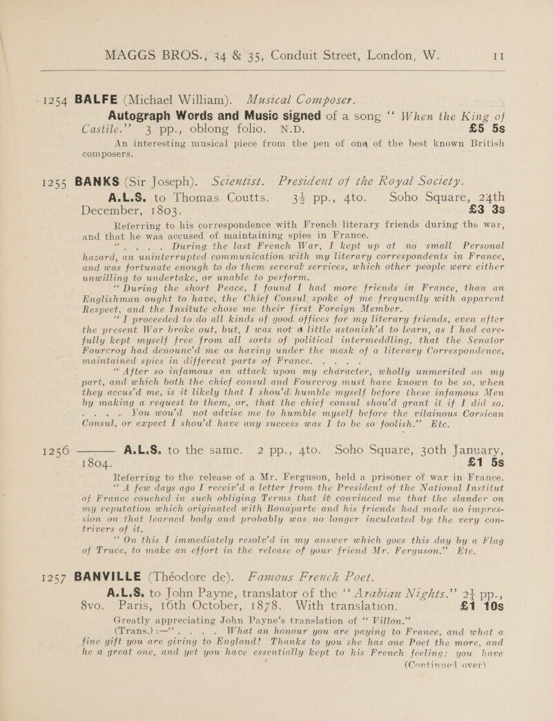   Autograph Words and Music signed of a song ‘“‘ When the foe of Caste. ~“3pe., oblons folio... NZD. £5 5s An interesting musical piece from the pen of ona of the best known British composers. AulzSento: homas, Coutts. - 35 pp., Ato. .. seho: square, 24th December, 1.503; (&gt; £3 3s Referring to his correspondence with French literary friends during the war, and that he was accused of maintaining spies in France. Sas During, the last French War, I kept up at no ‘small Personal hazard, an uninterrupted communication with my literary correspondents in France, and. was fortunate enough to do them several' services, which other people were either unwilling to undertake, or unable to perform. “During the short Peace, I found I had more friends in France, than an Englishman ought to have, the Chief Consul: spoke of me frequently with ee Respect, and the Insitute chose me their first Foreign Member. “IT proceeded to do all kinds of good offices for my literary friends, even after the present War broke out, but, I was not a little astonish’d to learn, as I had care- fully kept myself free from all sorts of political intermeddling, that the Senator maintained spies in different parts of France. “ After so infamous an attack upon my character, wholly unmerited on my part, and which both the chief consul and Fourcroy must have known to be so, when they accus’d me, is it likely that I show’d! humble myself before these infamous Men by making a request to them, or, that the chief consul show’d grant it if I did so. You woud not advise me to humble myself before the vilainous Corsican CG sah or expect I showd have any success was I to be so foolish. ti be. AcbsG.to.the- same 2°pp., Ato. . Soho. Square,-30th January, 1804. £1 5s Referring to the release of a Mr. Ferguson, held a prisoner of war in France. A few days ago I receiv’d a letter from the President of the National Institut of France couched in such obliging Terms that tt convinced me that the slander on ston on that learned body and probably was,no longer inculecated by: the very con- trivers of it. “On this I immediately resolv’d in my answer which goes this day by a Flag of Truce, to make an effort in the release of your friend Mr. Ferguson.” Ete. A.L.S. to John Payne, translator of the ‘‘ Avabzan Nights.’ 24 pp SVO. sbacis, roth October,’ 1878.. With translation. £1 Greatly appreciating John Payne’s translation of “ Villon.’ (Trans.):—“. . . . What an honour you are paying to France, and what a fine gift you are giving to England! Thanks to you she has one Poet the more, and he a great one, and yet you have essentially kept to his French feeling: you have . (Continued over)