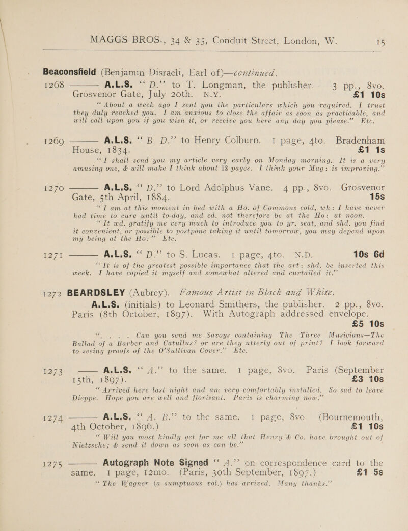  1208 1270 1271 Grosvenor Gate, july 20th... N.Y. £1 10s “About a week ago I sent you the particulars which you required. I trust they duly reached you. I am anxious to close the affair as soon as practicable, and will call upon you if you wish it, or receive you here any day you please.” Etc. P-t.oy &gt;. », to Henry, Colburn. «1: page;,-ato., -Bradenham House, 1834. £1 1s ““T shall send ‘you my article very early on Monday morning. It is a very A:L.S. “Dp.” to Lord Adolphus Vane. 4 pp., 8vo. Grosvenor “T am at this moment in bed with a Ho. of Commons cold, wh: I have never had time to cure until to-day, and cd. not therefore be at the Ho: at noon. “Tt wd. gratify me very much to introduce you to yr. seat, and shd. you find it convenient, or possible to postpone taking it until tomorrow, you may depend upon my being at the Ho:” Etc. “Tt is of the greatest possible wmportance that the art: shd. be inserted this week. I have copied it myself and somewhat altered and curtailed it.’’ 1274 1275 ALLS. Gnitrals) to leonard smithers,.the publisher, 2 pp:,'.8vo. Paris (8th October, 1897). With Autograph addressed envelope. £5 10s re . Can you send me Savoys containing The Three Musicians—The Ballad of ¢ a Bar ber and Catullus? or are they utterly out of print? I look forward to seeing proofs of the O'Sullivan Cover.’ Etc. = Ape, 4. 00 the same. I page, svo.~ Paris: (September E5th, 1807). £3 10s “ Arrived here last night and am very comfortably installed. So sad to leave Dieppe. Hope you are well and florisant. Paris is charming now.” Beco: 4.8.) {6 the same. 1 page) vo. '/ (Bournemouth, “Will you most kindly get for me all that Henry &amp; Co. have brought out of Nietzsche; &amp; send it down as soon as can be.” Autograph Note Signed “ 4.’’ on correspondence card to the same: . 1 pace, 12m0. (Paris, De September, 1897.) £1 5s “The Wagner (a sumptuous vol.) has arrived. Many thanks.”