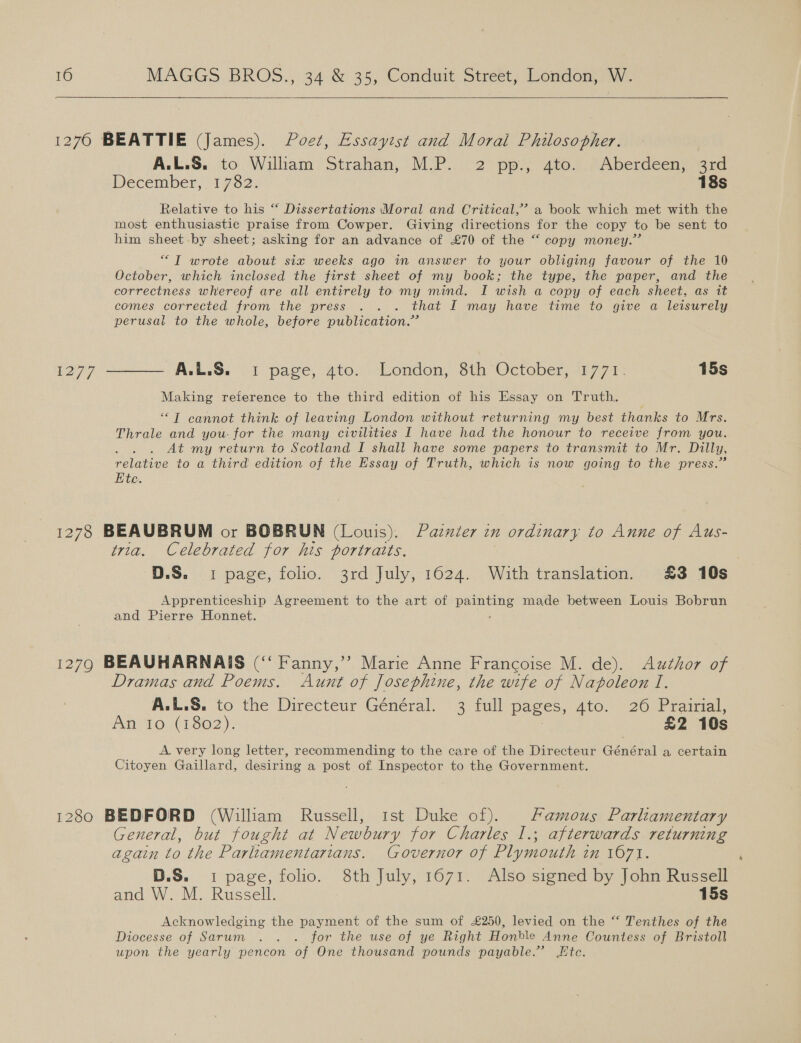   1276 BEATTIE (James). Poet, Essaytst and Moral Philosopher. A.L.S,..to ‘Wiliam. Strahan, M-P... 2 pp.) ate.) #Aberdeen, ard December, 1782. 18s Relative to his “ Dissertations Moral and Critical,’ a book which met with the most enthusiastic praise from Cowper. Giving directions for the copy to be sent to him sheet by sheet; asking for an advance of £70 of the “ copy money.” “TI wrote about six weeks ago in answer to your obliging favour of the 10 October, which inclosed the first sheet of my book; the type, the paper, and the correctness whereof are all entirely to my mind. I wish a copy of each sheet, as it comes corrected from the press . . . that I may have time to give a leisurely perusal to the whole, before publication.” 1277 ——— A.L.S. 1 page, 4to. London, 8th October, 1771. 15s Making reference to the third edition of his Essay on Truth. ““T cannot think of leaving London without returning my best thanks to Mrs. Thrale and you: for the many civilities I have had the honour to receive from you. . . . At my return to Scotland I shall have some papers to transmit to Mr. Dilly, relative to a third edition of the Essay of Truth, which is now going to the press.” Ete. 1278 BEAUBRUM or BOBRUN (Louis). Pander in ordinary to Anne of Aus- tria. Celebrated for his portratts, D.S. 1 page, folio. 3rd July, 1624. Withtranslation. £3 10s Apprenticeship Agreement to the art of pentane made between Louis Bobrun and Pierre Honnet. 12790 BEAUHARNAIS (“‘ Fanny,’ Marie Anne Francoise M. de). Author of Dramas and Poems. Aunt of Josephine, the wife of N apoleon I, A.L.S. to the Directeur Général. 3 full pages, 4to. 26 Prairial, An 10 (1802). ; £2 10s A very long letter, recommending to the care of the Directeur Général a certain Citoyen Gaillard, desiring a post of Inspector to the Government. 1280 BEDFORD (William Russell, 1st Duke of). Famous Parliamentary General, but fought at Newbury for Charles I.; afterwards returning again to the Pag ena Governor of Plymouth am 1071. D.S. 1 page, folio. 8th July, 1671. Also signed by John Russell and W. M. Russell. 15s Acknowledging the payment of the sum of £250, levied on the “‘ Tenthes of the Diocesse of Sarum . . . for the use of ye Right Honble Anne Countess of Bristoll upon the yearly pencon of One thousand pounds payable.’ te.