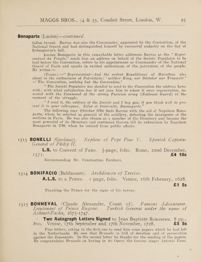  Bonaparte (Lucien)—contznued. fallen tyrant. Barras was also the Commander, appointed by the Convention, of the National Guard and had distinguished himself by successful audacity on the day of Robespierre’s fall. Lucien Bonaparte in this remarkable letter addresses Barras as the “ Repré- sentant du Peuple,’ sends him an address on behalf of the Societé Populaire to be laid before the Convention, refers to his appointment as Commander of the National Guard of Paris and speaks in excited enthusiasm of the patriotism of the people. He writes :— (Trans.):—‘*‘ Représentant—And the ardent Republicans of Marathon also shout in the enthusiasm of Patriotism; ‘ neither King, nor Dictator nor Triumvir ’ — The Convention, nothing but the Convention.’ “The Societé Populaire has decided to send to the Convention the address here- with; with what satisfaction has it not seen him to whom it owes regeneration, in- vested with the Command of the strong Parisian army [National Guard] at the moment of the struggle. ““T send it, the address of the Societé and I beg you, if you think well to pre- sent it to your colleagues. Salut et fraternité, Buonaparte.” The following year (October 1795) finds Barras with the aid of Napoleon Bona- parte, whom he selected as general of the artillery, defeating the insurgents of the sections in Paris. He was also chosen as 1 member of the Directory and became the most powerful of its Directors and continued therein till its eS by Napoleon Bonaparte in 1799, when he retired from public affairs. 1313 BONELLI (Girolano). Nephew of Pope Pius V. Spanish Captain- General of Philip II. L.S. to Convent of Fano. 4-page, folio. Rome, 22nd December, V5 7k. £4 10s Recommending Mr. Constantino Ferducci. 1314 BONIFACIO (Baldassare). Avzchdeacon of Treviso. A.L.S. to a Prince. 1 page, folio. Venice, 16th February, 1628. £1 5s Thanking the Prince for the signs of his favour. 13.55 BONNEVAL (Claude Alexandre, Count of). Famous Adventurer. Lieutenant of Prince Eugene. Turkish General under the name of Achmet-Pacha, 1675-1747. Two Autograph Letters Signed to Jean Baptiste Rousseau. 8 pp., 8vo. Venise, 17th September and 17th November, 1728. £5 5s Fine letters, asking in the first, one to send him some papers which he had left in the Netherlands. He sees that Brussels is full of devotion and of persecution against the Jansenists. In the second letter he thanks for the sending of the papers. He congratulates Brussels on having in its Opera the famous singer Antonio Passi.