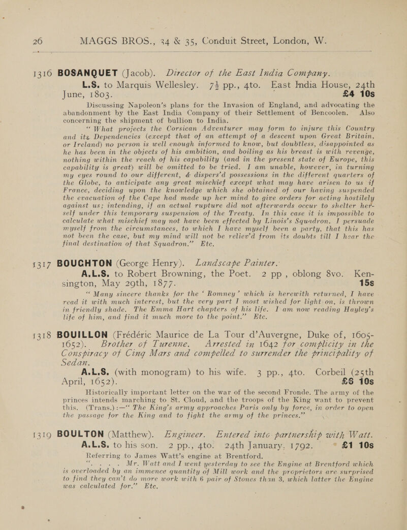  L.S. to Marquis Wellesley. 74 pp., 4to. East India House, 24th June, 1803. £4 10s Discussing Napoleon’s plans for the Invasion of England, and advocating the abandonment by the East India Company of their Settlement of Bencoolen. Also concerning the shipment of bullion to India. “What projects the Corsican Adventurer may form to injure this Country and its Dependencies (except that of an attempt of a descent upon Great Britain, or Ireland) no person is well enough infermed to know, but doubtless, disappointed as he has.been in the objects of his ambition, and boiling as his breast is with revenge, nothing within the reach of his capability (and in the present state of Europe, this capability is great) will be omitted to be tried. I am unable, however, in turning my eyes round to our different, &amp; dispers’d possessions in the different quarters of the Globe, to anticipate any great mischief except what may have arisen to us if France, deciding upon the knowledge which she obtained of our having suspended the evacuation of the Cape had made up her mind to give orders for acting hostilely against us; intending, if an actual rupture did not afterwards occur to shelter her- self under this temporary suspension of the Treaty. In this case it is impossible to calculate what mischief may not have been effected by Linois’s Squadron. J persuade myself from the circumstances, to which I have myself been a party, that this has not been the case, but my mind will not be reliev’d from its doubts till I hear the final destination of that Squadron.” Etc. A.L.S. to Robert Browning, the Poet. 2 pp, oblong 8vo. Ken- sington, May 29th, 1877. 15s “ Many. sincere thanks for the ‘ Romney’ which is herewith returned, I have read it with much interest, but the very part I most wished for light: on, is thrown in friendly shade. The Emma Hart chapters of his life. I am now reading Hayley’s life of him, and find it much more to the point.” Etc. 1652). Brother of Turenne. Arrested in 1642 for complicity in the Conspiracy of Cimg Mars and compelled to surrender the principality of Sedan. | A.L.S. (with monogram) to his wife. 3 pp., 4to. Corbeil (25th April, 1652). | £6 10s Historically important letter on the war of the second Fronde. The army of the princes intends marching to St. Cloud, and the troops of the King want to prevent this. (Trans.):—‘‘ The King’s army approaches Paris only by force, in order to open the passage for the King and to fight the army of the princes.” ° A.L.S. to his son. 2 pp., 4to. 24th January, 17092. * £1 10s ‘Referring to James Watt’s engine at Brentford. ; Mr. Watt and I went yesterday to see the Engine at Brentford which is overloaded by an immence quantity of Mill work and the proprietors are surprised to find they can’t do more work with 6 pair of Stones than 3, which latter the Engine was calculated for.” Ete.