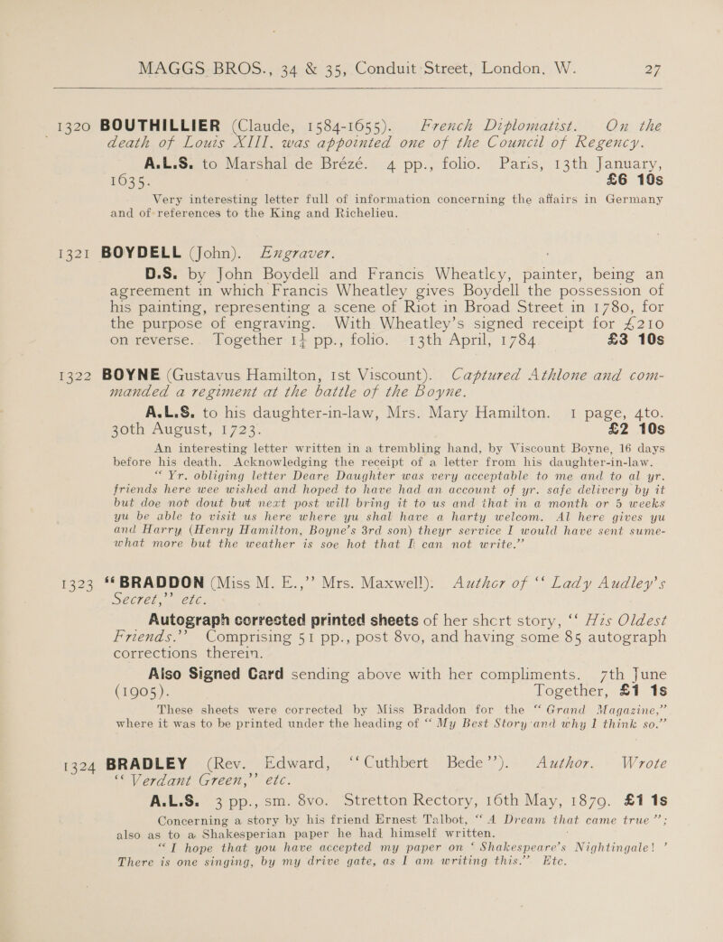  1320 BOUTHILLIER (Claude, 1584-1655). Hrench Diplomatist. On the death of Louis XIII. was appointed one of the Council of Regency. A.L.S. to Marshal de Brézé. 4 pp., folio. Paris, 13th January, 635. £6 10s Very interesting letter full of information concerning the affairs in Germany and of references to the King and Richelieu. 1321 BOYDELL (John). Axgraver. D.S. by John Boydell and Francis Wheatley, orenreate being an agreement in which Francis Wheatley gives Boydell the possession of his painting, representing a scene of Riot in Broad Street in 1780, for the purpose of engraving. With Wheatley’s signed receipt for £210 on reverse...» Pogether. 1} pp., folio, 13th April, 1784 £3 10s 1322 BOYNE (Gustavus Hamilton, 1st Viscount). Captured Athlone and com- manded a regiment at the battle of the Boyne. A.L.S. to his daughter-in-law, Mrs. Mary Hamilton. 1 page, 4to. 20th August, 1723. £2 10s An interesting letter written in a trembling hand, by Viscount Boyne, 16 days before his death. Acknowledging the receipt of a letter from his daughter-in-law. “Yr. obliging letter Deare Daughter was very acceptable to me and to al yr. friends here wee wished and hoped to have had an account of yr. safe delivery by it but doe not dout but next post will bring it to us and that in a month or 5 weeks yu be able to visit us here where yu shal have a harty welcom. Al here gives yu and Harry (Henry Hamilton, Boyne’s 3rd son) theyr service I would have sent sume- what more but the weather is soe hot that f can not write.’ 1323 ‘*BRADDON (Miss M. E.,’’ Mrs. Maxwell). Author of “‘ Lady eg SCCrel,.. Che. Autograph corrected printed sheets of her shcrt story, ‘‘ Hzs Oldest Friends.’’ Comprising 51 pp., post 8vo, and having some 85 autograph corrections therein. Aiso Signed Card sending above with her compliments. 7th June (1905). Together, &amp;Y ts These sheets were corrected by Miss Braddon for the “Grand Magazine,” where it was to be printed under the heading of “ My Best Story and why 1 think so.’ 1324 BRADLEY (Rev. Edward, “Cuthbert Bede”). Author. Wrote ““Verdant Green,” etc. A.L.S. 3 pp., sm. 8vo. Stretton Rectory, 16th May, 1879. £1 ie Concerning a story by his friend Ernest Talbot, “ 4 Dream that came true ’ also as to a Shakesperian paper he had himself written, “TI hope that you have accepted my paper on ‘ Shakespeare’s Nightingale! ’ There is one singing, by my drive gate, as I am writing this.” Ete.