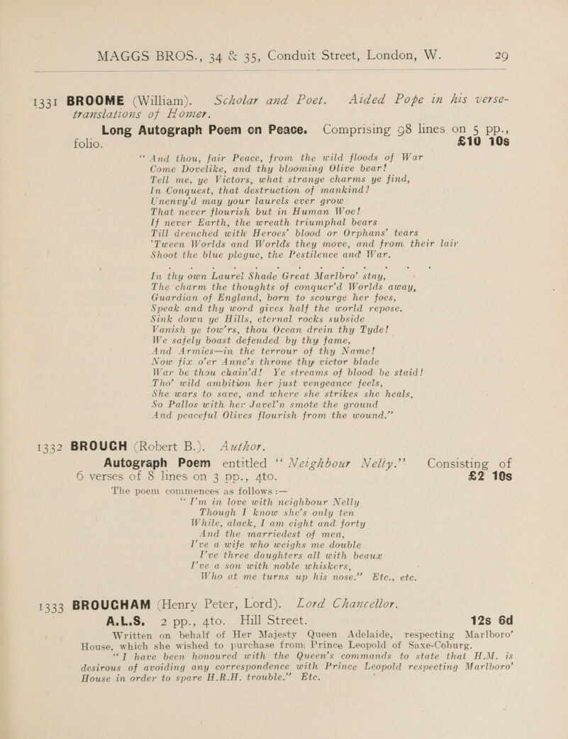    1331 BROOME (William). Scholar and Poet. Aided Pope in his verse- translations of Homer. Long Autograph Poem on Peace. Comprising 98 lines on 5 pp folio. £10 “ And thou, fair Peace, from the wild floods of War Come Dovelike, and thy blooming Olive bear! Tell me, ye Victors, what strange charms ye find, In Conquest, that destruction of mankind? Unenvy'd may your laurels ever grow That never flourish but in Human Woe! If never Earth, the wreath triumphal bears Till drenched with Heroes’ blood or Orphans’ tears ’Tween Worlds and Worlds they move, and from their lair Shoot the blue plegue, the Pestilence and War. ot ©: M&lt; In thy own Laurei Shade Great Marlbro’ stay, The charm the thoughts of conquer’d Worlds away, Guardian of England, born to scourge her foes, Speak and thy word gives half the world repose. Sink down ye Hills, eternal rocks subside Vanish ye tow’rs, thou Ocean drein thy Tyde! We safely boast defended by thy fame, | And Armies—in the terrour of thy Name! Now fix oer Anne’s throne thy victor blade War be thou chain’d! Ye streams of blood be staid! Tho’ wild ambition her just vengeance feels, She wars to save, and where she strikes she heals, So Pallos with her Javel’n smote the ground And peaceful Olives flourish from the wound.” 1332 BROUGH (Robert B.). Azxthor. Autograph Poem entitled ‘ Nezghbour Nelly.’ Consisting of 6 verses of 8 lines on 3 pp., 4to. £2 10s The poem commences as follows :— “I’m in love with neighbour Nelly Though I know she’s only ten While, alack, I am eight and forty And the marriedest of men, Pve a wife who weighs me double Pve three daughters all with beaux Pve a son with noble whiskers, Who at me turns up his nose.” Etc., etc. 1333 BROUGHAM (Henry...) eter, aay Lord Chancellor. AES, &lt;2 pp.; 4to. Fill Street. 12s 6d Written on behalf of Her Majesty Queen Adelaide, respecting Marlboro’ House, which she wished to purchase from, Prince Leopold of Saxe-Coburg. “T have been honoured with the Queen’s commands to state that H.M. is desirous of avoiding any correspondence with Prince Leopold respecting Marlboro’ House in order to spare H.R.H. trouble.’ Etc.