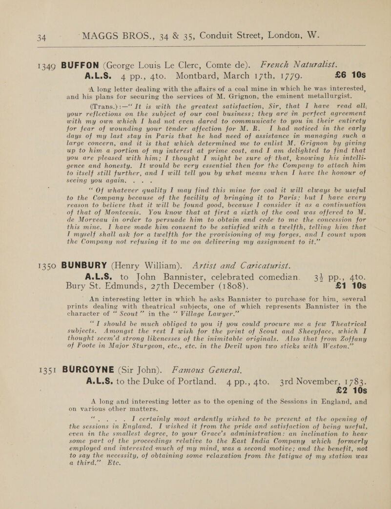   1349 BUFFON (George Louis Le Clerc, Comte de). French Naturalist. A.L.S. 4 pp., 4to. Montbard, March 17th, 1779. £6 10s A long letter dealing with the affairs of a coal mine in which he was interested, and his plans for securing the services of M. Grignon, the eminent metallurgist. (Trans.):—‘‘ It is with the greatest satisfaction, Sir, that { have read all; your reflections on the subject of our coal business; they are! in perfect agreement with my own which I had not even dared to communicate to you in their entirety for fear of wounding your tender affection for M. R. I had noticed in the early days of my last stay in Paris that he had need of assistance in managing such a large concern, and it is that which determined me to enlist M. Grignon by giving up to him a portion of my interest at prime cost, and I am delighted to find that you are pleased with him; I thought I might be sure of: that, knowing his intelli- gence and honesty. It would be very essential then for the Company to attach him to itself still further, and I will tell you by what means when I have the honour of seeing you again. “Of whatever quality I may find this mine for coal it will always be useful to the Company because of the facility of bringing it to Paris; but I have every reason to believe that it will be found good, because I consider it as a continuation of that of Montcenis. You know that at first a sixth of the coal was offered to M. de Morveau in order to persuade him to obtain and cede to me the concession for this mine. I have made him consent to be satisfied with a twelfth, telling him that I myself shall ask for a twelfth for the provisioning of my forges, and J count upon the Company not refusing it to me on delivering my assignment to it.’ 1350 BUNBURY (Henry William). Artest and Caricaturist. A.L.S. to John Bannister, celebrated comedian. 34 pp., 4to. Bury St. Edmunds, 27th December (1808). £1 10s An interesting letter in which he asks Bannister to purchase for him, several prints dealing with theatrical subjects, one of which represents Bannister in the character of “ Scout” in the “ Village Lawyer.” ““T should be much obliged to you if you could procure me a few Theatrical subjects. Amongst the rest I wish for the print of Scout and Sheepface, which I thought seem’d strong likenesses of the inimitable originals. Also that from Zoffany of Foote in Major Sturgeon, etc., etc. in the Devil upon two sticks with Weston.” 1351 BURGOYNE (Sir John). Famous General. A.L.S. to the Duke of Portland. 4pp., 4to. 3rd November, 1783. £2 10s A long and interesting letter as to the opening of the Sessions in England, and on various other matters. ce k I certainly most ardently wished to be present at the opening of the sessions in England. I wished it from the pride and satisfaction of being useful, even in the smallest degree, to your Grace’s administration: an inclination to hear some part of the proceedings relative to the East India Company which formerly employed and interested much of my mind, was a second motive; and the benefit, not to say the necessity, of obtaining some relaxation from the fatigue of my station was avthird. &lt; Ete.