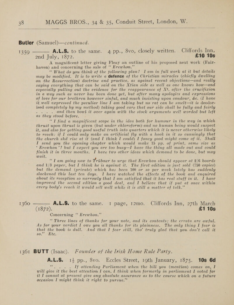  A.L.S. to the same. 4) pp., 8vo, closely written. Cliffords Inn, ena july, 1572: £10 10s A magnificent letter giving Fleay an outline of his proposed next work (Fair- haven) and concerning the sale of “‘ Erewhon.”’ “ What do you think of the following plan? I am in full work at it but details may be modified. It is to write a defence of the Christian miracles (chiefly dwelling on the Resurrection) doctrine and practice, as against recent objections—and really saying everything that can be said on the Xtian side as well as one knows how—and especially pulling out the evidence for the reappearance of Xt. after the crucifixion in a way such as never has been done yet, but after many apologies and expressions of love for our brethren however sinful, and much insisting upon candour, &amp;c. (I have it_well expressed the peculiar line I am taking but no rat can be smelt—it is deodor- ised completely by my method) taking good care that our side shall be fully and fairly and then bowl it over again with the stock arguments wel! worded but left as ‘they stood before. “T find a magnificent scope in the idea both for humour in the way in which thrust upon thrust is given (but under chloroform) and no human being would suspect it, and also for getting good useful truth into quarters which it is never otherwise likely to reach: if I could only make an artificial fly with a hook in it so: cunningly that the church shd rise at it (and I think I could) I fancy good might come of it. Shalt I send you the opening chapter which would make 15 pp. of print, same size as ‘ Krewhon’? but I expect you are too busy—I have the thing all made out and could finish it in three months. I have two other ideas which demand to be done, but may wait. “Tam going now to Triibner to urge that Krewhon should appear at 2/6 boards and 1/3 paper, but I think he is against it. The first edition is just sold (750 copies) but the demand (private) which has been 100 or so per week lately has suddenly slackened this last ten days. I have watched the effects of the book and enquired about its reception so narrowly that I am satisfied that it has real stuff in it. I have improved the second edition a good deal, and I believe that if put at once within every body’s reach it would sell well while it is still a matter of talk.” (i672): : £1 10s Concerning ‘*‘ Hrewhon.” “Three lines of thanks for your note, and its contents; the errata are awful. As for your verdict I owe you all thanks for its plainness. The only thing I fear is that the book is dull, And that I fear still, tho’ truly glad that you don’t call it so.” “Ete: A.L.S. 14 pp., 8vo. Eccles Street, 19th January, 1875. 10s 6d €€ . . If attending Parliament when the bill you (mention) comes on, I will give it the best attention I can, I think when formerly in parliament I voted for at I cannot at present give any absolute assurance as to the course which on a future occasion I might think it right to pursue.’