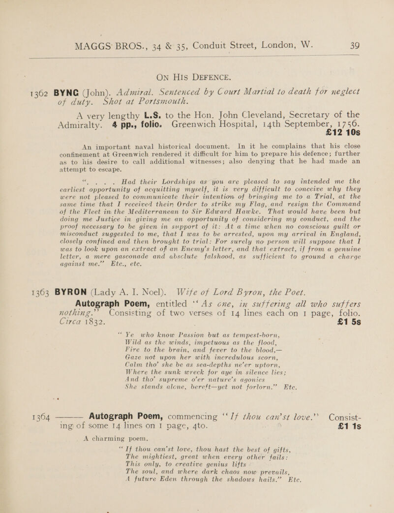  On HIs DEFENCE. 1362 BYNG (John). Admiral. Sentenced by Court Martial to death for neglect of duty. Shot at Portsmouth. A very lengthy L.§, to the Hon. John Cleveland, Secretary of the Admiralty. 4 pp., folio. Greenwich Hospital, 14th oe ae 1US An important naval historical document. In it he complains that his close confinement at Greenwich rendered it difficult for him to prepare his defence; further as to his desire to call additional witnesses; also denying that he had made an attempt to escape. ce Be ae Had their Lordships as you are pleased to say intended me the earliest opportunity of acquitting myself, it is very difficult to conceive why they were not pleased to communicate their intention of bringing me to a Trial, at the same time that I received their Order to strike my Flag, and resign the Command of the Fleet im the Mediterranean to Sir Edward Hawke. That would have been but doing me Justice in giving me an opportunity of considering my conduct, and the proof necessary to be given in support of it: At a time when no conscious guilt or misconduct suggested to me, that I was to be arrested, upon my arrival in England, closely confined and then brought to trial: For surely no person will suppose that I was to look upon an extract of an Enemy's letter, and that extract, if from a genuine letter, a mere gasconade and absclute falshood, as sufficient to ground a charge agaist mes “hte: etc. 1363 BYRON (Lady A. I. Noel). Wefe of Lord Byron, the Poet. Autograph Poem, entitled ‘‘ As cne, ae suffering all who suffers nothing.’’ Consisting of two verses of 14 lines each on 1 page, folio. Ciwred 1322. £1 5s “Ye who know Passion but as tempest-born, Wiid as the winds, impetuous as the flood, Fire to the brain, and fever to the blood,— Gaze not upon her with incredulous scorn, Calm tho’ she be as sea-depths ne’er uptorn, Where the sunk wreck for aye in silence lies; And tho” supreme o’er nature’s agonies She stands alone, bereft—yet not forlorn.’ Ete.  1304 ——-— Autograph Poem, commencing ‘‘/f thou can’st love.’’ Consist- ing of some 14 lines on I page, 4to. £1 1s _ A charming poem. “If thou can’st love, thou hast the best of gifts, The mightiest, great when every other fails: This only, to creative genius lifts The soul, and where dark chaos now prevails, A future Eden through the shadows hails.’ Ete.
