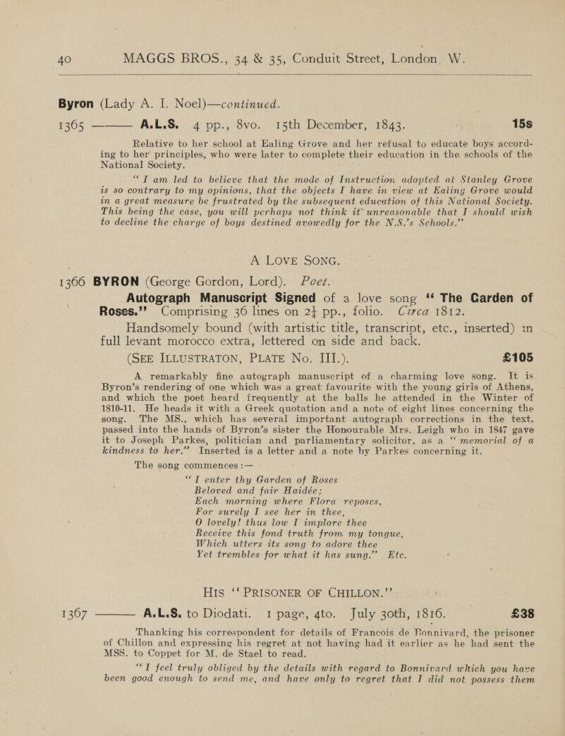   Relative to her school at Ealing Grove and her refusal to educate boys accord- ing to her’ principles, who were later to compiots their education in the schools of the National Society. “TI am led to believe that the mode of Instruction adopted at Stanley Grove is so contrary to my opinions, that the objects I have in view at Ealing Grove would in a great measure be frustrated by the subsequent education of this National Society. This being the case, you will perhaps not think it~ unreasonable that I should wish to decline the charge of boys destined avowedly for the N.S.’s Schools.’’ A LOVE SONG. Autograph Manuscript Signed of a love song ** The Carden of Roses.’? Comprising 36 lines on 2} pp., folio. Cuzrca 1812. Handsomely bound (with artistic title, transcript, etc., inserted) in full levant morocco extra, lettered on side and back. (SEE ILLUSTRATON, PLATE No. IIL). £105 A remarkably fine autograph manuscript of a charming love song. It is Byron’s rendering of one which was a great favourite with the young girls of Athens, and which the poet heard frequently at the balls he attended in the Winter of song. The MS., which has several important autograph corrections in the text, passed into the hands of Byron’s sister the Honourable Mrs. Leigh who in 1847 gave it to Joseph Parkes, politician and parliamentary solicitor, as a “memorial of a kindness to her.” Inserted is a letter and a note by Parkes concerning it. The song commences :— ““T enter thy Garden of Roses Beloved and fair Haidée; Each morning where Flora reposes, For surely I see her in thee, O lovely! thus low I implore thee Receive this fond truth from my tongue, Which utters its song to adore thee Yet trembles for what it has sung.’ Etc. His ‘* PRISONER OF. CHILLON.”’ Thanking his correspondent for details of Francois de Ronnivard, the prisoner of Chillon and expressing his regret at not having had it earlier as he had sent the MSS. to Coppet for M. de Stael to read. “T feel truly obliged by the details with regard to Bonnivard which you have been good enough to send me, and have only to regret that I did not possess them