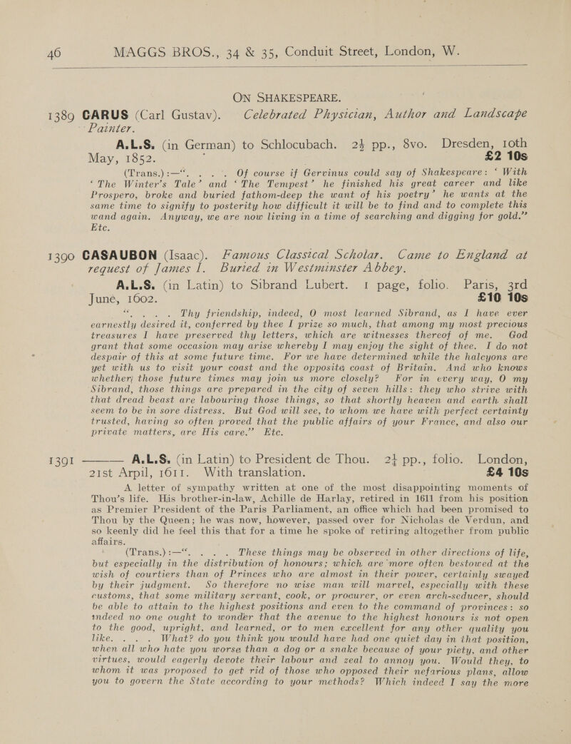  ON SHAKESPEARE. ~- Painter. A.L.S. (in German) to Schlocubach. 24 pp., 8vo. Dresden, roth May, 1852. £2 10s (Trans.) :-—‘ : Of course if Gervinus could say of Shakespeare: ‘ With “The Winter’s Tale’ and ‘The Tempest’ he finished his great career and like Prospero, broke and buried fathom-deep the want of his poetry’ he wants at the same time to signify to posterity how difficult it will be to find and to complete this wand again. Anyway, we are now living in a time of searching and digging for gold.” Etc. : 1301 request of James 1. Buried in Westminster Abbey, A.L.S. (in Latin) to Sibrand-Lubert. 1 page, tolio. Paris; grd June, 1602. £10 10s aa . . Thy friendship, indeed, O most learned Sibrand, as I have ever earnestly desired it, conferred by thee I prize so much, that among my most precious treasures I have preserved thy letters, which are witnesses thereof of me. God grant that some occasion may arise whereby I may enjoy the sight of thee. I do not despair of this at some future time. For we have determined while the halcyons are yet with us to visit your coast and the opposite coast of Britain. And who knows whether} those future times may join us more closely? For im every way, O my Sibrand, those things are prepared in the city of seven hills: they who strive with that dread beast are labouring those things, se that shortly heaven and earth shall seem to be in sore distress. But God will see, to whom we have with perfect certainty trusted, having so often proved that the public affairs of your France, and also our private matters, are His care.’ Ete. A.L.S. Gn Latin) to President de Thou. 24 pp., folio. London, A letter of sympathy written at one of the most disappointing moments of Thou’s life. His brother-in-law, Achille de Harlay, retired in 1611 from his position as Premier President of the Paris Parliament, an office which had been promised to Thou by the Queen; he was now, however, passed over for Nicholas de Verdun, and so keenly did he feel this that for a time he spoke of retiring altogether from public affairs. (Trans.) :— . . These things may be observed in other directions of life, but especially in the ‘distribution of honours; which are more often bestowed at the wish of courtiers than of Princes who are almost in their power, certainly swayed by their judgment. So therefore no wise man will marvel, especially with these customs, that some military servant, cook, or procurer, or even arch-seducer, should be able to attain to the highest positions and even to the command of provinces: so wndeed no one ought to wonder that the avenue to the highest honours is not open to the good, upright, and learned, or to men excellent for any other quality you like. . . . What? do you think you would have had one quiet day in that position, when all who hate you worse than a dog or a snake because of your piety, and other virtues, would eagerly devote their labour and zeal to annoy you. Would they, to whom it was proposed to get rid of those who opposed their nefarious plans, allow you to govern the State according to your methods? Which indeed I say the more