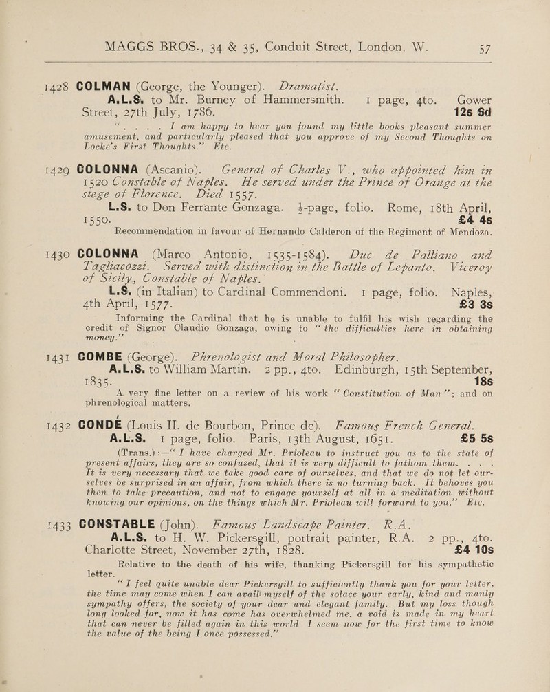  1428 COLMAN (George, the Younger). Dvamatzst. A.L.&amp;. to Mr. Burney of Hammersmith. 1 page, 4to. Gower Street, 27th July, 1786, 12s Sd ni I am happy to hear you found my little books pleasant summer amusement, and particularly pleased that you approve of my Second Thoughts on Locke’s First Thoughts.” Kte. 1429 COLONNA (Ascanio). General of Charles V., who appointed him in 1520 Constable of Naples. He served under the Prince of Orange at the stege of Florence. Died 1557. L.S. to Don Ferrante Gonzaga. 4-page, folio. Rome, 18th April, 1550. £4 4s Recommendation in favour of Hernando Calderon of the Regiment of Mendoza. 1430 GOLONNA (Marco Antonio, 1535-1584). Duc de FPalliano and Taghacozat. Served with distinction in the Battle of Lepanto. Viceroy of Sicily, Constable of Naples. L.S. (in Italian) to Cardinal Commendoni. 1 page, folio. Naples, Ath Aorik = 1s 77. £3 3s Informing the Cardinal that he is unable to fulfil his wish regarding the credit of Signor Claudio Gonzaga, owing to “the difficulties here in obtaining money.” 1431 COMBE (George). Phrenologist and Moral Philosopher. A.L.S. to Wiliam Martin. zpp., 4to. Edinburgh, 15th ere 1835. 8S A. very fine letter on a review of his work “ Constitution of Man’; and on phrenological matters. Ul 1432 CONDE (Louis II. de Bourbon, Prince de). Famous French General. A.L.S. 1 page, folio. Paris, 13th August, 1651. £5 5s (Trans.)\:—“‘ I have charged Mr. Prioleau to instruct you as to the state of present affairs, they are so confused, that it is very difficult to fathom them. : It is very necessary that we take good care of ourselves, and that we do not let our- selves be surprised in an affair, from which there is no turning back. It behoves you then to take precaution, and not to engage yourself at all in a meditation without knowing our opinions, on the things which Mr. Prioleau will forward. to you.’ Ete. 1433 CONSTABLE (John). Famcus Landscape Painter. R.A. A.L.S. to H. W. Pickersgill, portrait painter, R.A. 2 pp., 4to. Charlotte Street, November 27th, 1828. £4 10s Relative to the death of his wife, thanking Pickersgill for his sympathetic letter. ““T feel quite unable dear Pickersgill to sufficiently thank you for your letter, the time may come when I can avail! myself of the solace your early, kind and manly sympathy offers, the society of your dear and elegant family. But my loss. though long looked for, now it has come has overwhelmed me, a void is made in my heart that can never be filled again in this world I seem now for the first time to know the value of the being I once possessed.’
