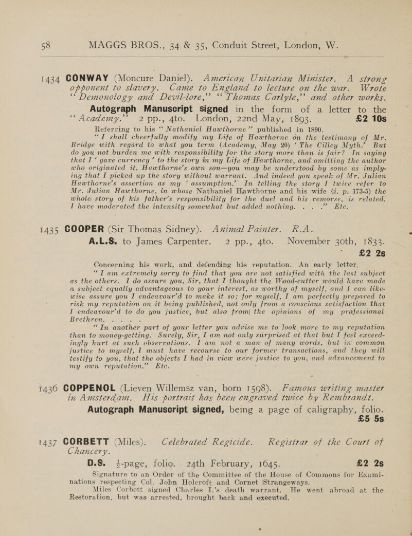    1434 CONWAY (Moncure Daniel). American Unitarian Minister. A strong opponent to slavery. Came to England to lecture on the war. Wrote “Demonology and Devil-lore,”’ “ Thomas Carlyle,” and other works. Autograph Manuscript signed in the form of a letter to the “Academy.” 2 pp., 4to. London, 22nd’ May. .1303: £2 10s Referring to his “ Nathaniel Hawthorne” published in 1890. “I shall cheerfully modify my Life of Hawthorne on the testimony cf Mr. Bridge with regard to what you term (Academy, May 20) ‘ The Cilley Myth.’ But do you not burden me with responsibility for the story more than is fair? In saying that I “ gave currency’ to the story in my Life of Hawthorne, and omitting the author who criginated it, Hawthorne’s own son—you may be understood by some as imply- ing that I picked up the story without warrant. And indeed you speak of Mr. Julian Hawthorne’s assertion as my ‘ assumption.’ In telling the story I twice refer to Mr. Julian Hawthorne, in whose Nathaniel Hawthorne and his wife (i. p. 173-5) the whole story of. his father’s responsibility for the duel and his remorse, is related. I have moderated the intensity somewhat but added nothing. . . .” Ete. 1435 COOPER (Sir Thomas Sidney). Axzmal Painter. R.A. A.L.S, to James Carpenter. 2 pp., 4to. November 3oth, 1833. £2 2s Concerning his work, and defending his reputation. Am early letter. ““T am extremely sorry to find that you are not satisfied with the last subject as the others. I do assure you, Sir, that I thought the Wood-cutter would have made a subject equally advantageous to your interest, as worthy of myself, and I can like- wise assure you I endeavour’d to make it so; for myself, I am perfectly prepared to risk my reputation on it being published, not only from a conscious satisfaction that I endeavour’d to do you justice, but also from) the opinions of my prafessional Brethren. ; “In another part of your letter you advise me to look. more to my reputation than to money-getting. Surely, Sir, I am not only surprised at that but I feel exceed- ingly hurt at such observations. IT am not a man of many words, but in’ common justice to myself, I must have recourse to our former transactions, and they will testify to you, that the objects I had in view were justice te you, and advancement to my own reputation.” Etc. 1430 COPPENOL (Lieven Willemsz van, born 1598). Famous writing master in Amsterdam. His portrait has been engraved twice by Rembrandt. Autograph Manuscript signed, being a page of caligraphy, folio. £5 5s 1437 CORBETT (Miles). Celebrated Regicide. Registrar of the Court of Chancery. | D.S. 4-page, folio. 24th February, 1645. £2 2s Signature to an Order of the Committee of the House of Commons for Exami- nations respecting Col. John Holcroft and Cornet \Strangeways. Miles Corbett signed Charles I.’s death warrant. He went abroad at the Restoration, but was arrested, brought back and executed.