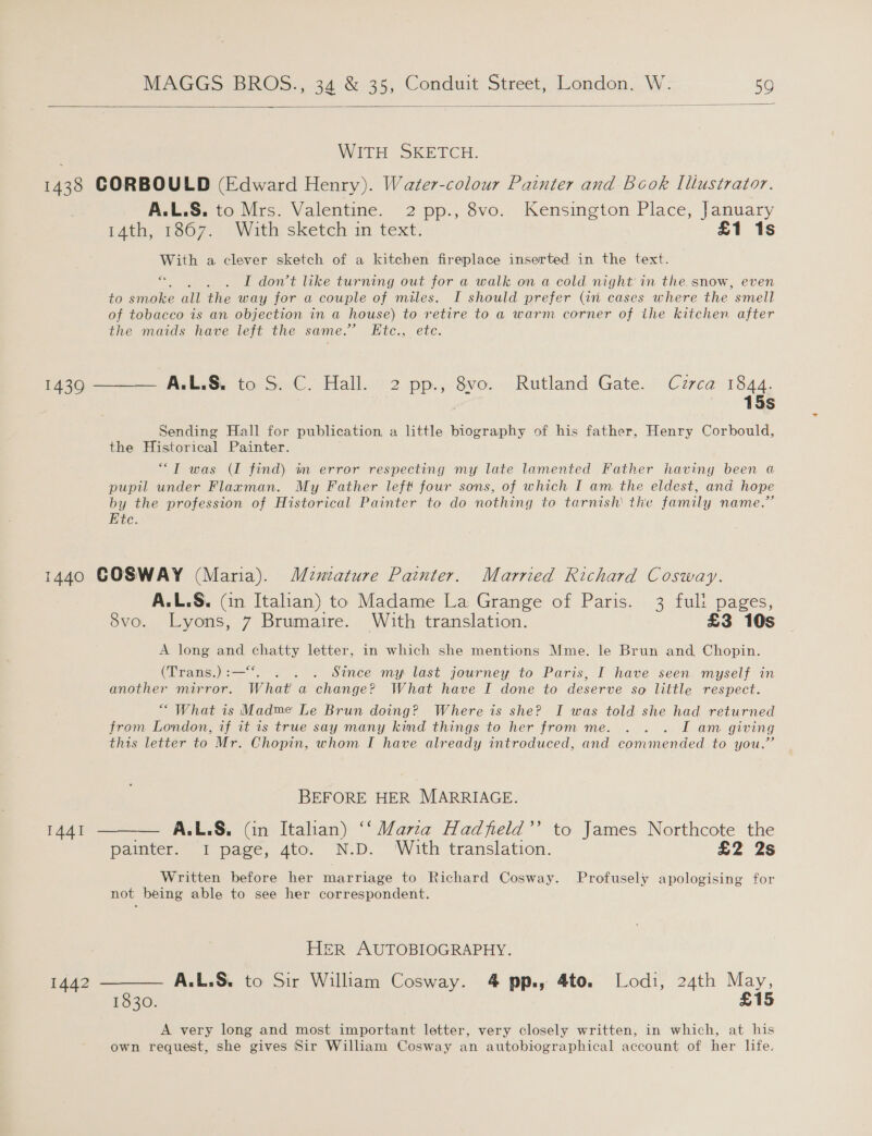   WITH SKETCH. 1438 CORBOULD (Edward Henry). Water-colour Painter and Book Illustrator. A.L.S. to Mrs. Valentine. 2 pp., 8vo. Kensington Place, January 44h, 1367. With sketeh in text: £1 1s With a clever sketch of a kitchen fireplace inserted in the text. 6s y I dowt like turning out for a walk on a cold night in the snow, even to anoiee all the way for a couple of miles. I should prefer (4n cases where the ’ smell of tobacco is an objection in a house) to retire to a warm corner of the kitchen after the maids have left the same.” Etc., ete. i4g0 = PabkwGe togow’. fall.) 2. pp... Svo, Rutland Gate.” Czrca- 1844, 15s Sending Hall for publication a little biography of his father, Henry Corbould, the Historical Painter. ““T was (I find) im error respecting my late lamented Father haviny been a pupil under Flarman. My Father left four sons, of which I am the eldest, and hope by the profession of Historical Painter to do nothing to tarnish the family name.” Ete. 1440 GOSWAY (Maria). Mentature Painter. Married Richard Cosway. A.L.S. (in Italian) to Madame La Grange of Paris. 3 fuli pages, 8vo. Lyons, 7 Brumaire. With translation. £3 10s A long and Mirek letter, in which she mentions Mme. le Brun and, Chopin. (Trans.) : _ . . Since my last journey to Paris, I have seen myself in another mirror. What a change? What have I done to deserve so little respect. “ What is Madme Le Brun doing? Where is she? I was told she had returned from London, if it is true say many kind things to her from me. . . . I am giving this letter to Mr. Chopin, whom I have already introduced, and commended to you.”’ BEFORE HER MARRIAGE. 1441 ——— A.L.S&amp;. (in Italian) ‘‘ Varza Hadfeld’’ to James Northcote the painter. I page, 4to. N.D. With translation. £2 2s Written before her marriage to Richard Cosway. Profusely apologising for not being able to see her correspondent. HER AUTOBIOGRAPHY. 1442 SSS A.L.S. to Sir William Cosway. aq pp:; Ato. Lodi, 24th May, 1830. £15 A very long and most important letter, very closely written, in which, at his own request, she gives Sir William Cosway an autobiographical account of her life.