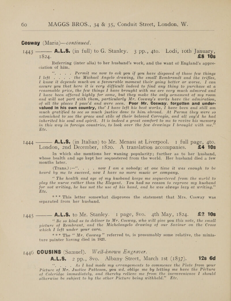  1443 1824. $8 10s Referring (inter alia) to her husband’s work, and the want of England’s appre- ciation of him. € e vie Permit me now to ask you if you have disposed of those few. things I left . . . .: the Michael Angelo drawing, the small Rembrandt and the trifles, I know it depends much:on a favourable moment their going better or worse. I can assure you that here it is very difficult indeed to find any thing to purchase at a reasonable price, the few things I have brought with me are very much admired and I have been offered highly for some, but they make the only ornament of my room and will not part with them, particularly Mr. Cosway’s works have the admiration, of all the places I pass’d and were seen. Poor Mr. Cosway. forgotten and under- valued in his own country, tho’ I have left his best works, I have been and still am much gratified to see so much justice done to him abroad. At Parma they were so astonished to see the grace and stile of their beloved Corregio, and all say’d he had inherited his soul and spirit. It is indeed a great comfort to me to revive his memory in this way in foreign countries, to look over the few drawings I brought with me.” ite. A.L,.S. (in Italian) to Mr. Menasi at Liverpool. 1 full page, 4to. London, 2nd December, 1820. A translation accompanies. £4 10s In which she mentions her waning popularity; further as to her husband, whose. health and age kept her sequestered from the world. Her husband died a few months later.  (Trans.) :— . . now Iam a nobody; at one time it was enough to be heard by me to succeed, now I have no more music or company. “The health and age of my husband keeps me sequestered from: the world to play the nurse rather than the Elegant. You had no reason to reprove my husband for not writing, he has not the use of his hand, and he was always lazy at writing.” Ete. *** This letter somewhat disproves the statement that Mrs. Cosway was separated from her husband. ‘&lt; Be so kind as to deliver to Mr. Cosway, who will give you this note, the small picture of Rembrant, and the Michelangelo drawing of our Saviour on the Cross which I left under your care. *** The “ Mr. Cosway” referred to, is presumably some relative, the minia- ture painter having died in 1821. A.L.S. 2 pp., 8vo. Albany Street, March Ist (1837). 12s 6d «&gt; . . As I had made my crrangements to commence the Plate from your Picture ‘of Mr. Justice Patteson, you wd. oblige me by letting me have the Picture of Coleridge immediately, and thereby relieve me from the inconvenience I should otherwise be subject to by the other Picture being withheld.” Etc.