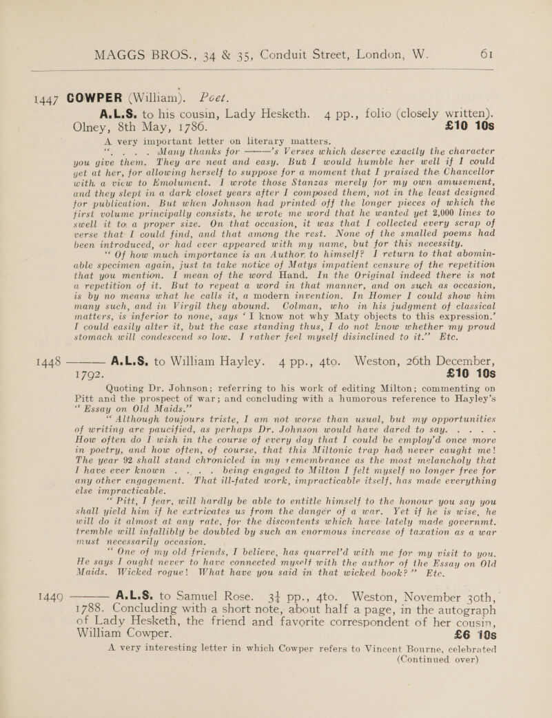  1447 COWPER (William). Peer. A.L.S, to his cousin, Lady Hesketh. 4 pp., folio (closely written). Olney, 8th May, 1786. £10 10s A very important letter on literary matters. a Many thanks for ———’s Verses which deserve exactly the character you give them. They are neat and easy. But I would humble her well if I could yet at her, for allowing herself to suppose for a moment that I praised the, Chancellor with a view to Emolument. I wrote those Stanzas merely for my own amusement, and they slept in a dark closet years after I composed them, not in the least designed. for publication. But when Johnson had printed off the longer pieces of which the first volume principally consists, he wrote me word that he wanted yet 2,000 lines to swell it to. a proper size. On that occasion, it was that I collected every scrap of verse that I could find, and that among the rest. None of the smalled poems had been introduced, or had ever appeared with my name, but for this necessity. “ Of how much importance is an Author, to himself? I return to that abomin- able specimen again, just ta take notice of Matys impatient censure of the repetition that you mention. I mean of the word Hand. In the Original indeed there is not a repetition of it. But to repeat a word in that manner, and on such as occasion, is by no means what he calls it, a modern invention. In Homer I could show him many such, and in Virgil they abound. Colman, who in his judgment of classical matters, is inferior to none, says ‘I know not why Maty objects to this expression.’ I could easily alter it, but the case standing thus, I do not know whether my proud stomach will condescend so low. I rather feel myself disinclined to it.’ Ete. 1448 ——— A,L.S., to William Hayley. 4 pp., 4to. Weston, 26th December, 72. £10 10s Quoting Dr. Johnson; referring to his work of editing Milton; commenting on Pitt and the prospect of war; and concluding with a humorous reference to Hayley’s * Essay on Old Maids.’ “ Although toujours triste, I am not worse than usual, but my opportunities of writing are paucified, as perhaps Dr. Johnson would have dared to say. ... . How often do I wish in the course of every day that I could be employ’d once more in poetry, and how often, of course, that this Miltonic trap had never caught me! The year 92 shall stand chronicled in my remembrance as the most melancholy that IT have ever known .. . . being engaged to Milton I felt myself no longer free for any other engagement. That ill-fated work, impracticable itself, has made everything’ else impracticable. “ Pitt, I fear, will hardly be able to entitle himself to the honour you say you shall yield him if he extricates us from the danger of a war. Yet if he is wise, he will do it almost at any rate, for the discontents which have lately made governmt. tremble will infallibly be doubled by such an enormous increase of taxation as a war- must necessarily occasion. “ One of my old friends, I believe, has quarrel’d with me for my visit to you. He says I ought never to have connected myself with the author of the Essay on Old Maids. Wicked rogue! What have you said in that wicked book?” Ete. 1449 ——— A.L.S, to Samuel Rose. 34 pp., 4to. Weston, November 30th, 1788. Concluding with a short note, about half a page, in the autograph of Lady Hesketh, the friend and favorite correspondent of her cousin, William Cowper. £6 10s A very interesting letter in which Cowper refers to Vincent Bourne, celebrated (Continued over)