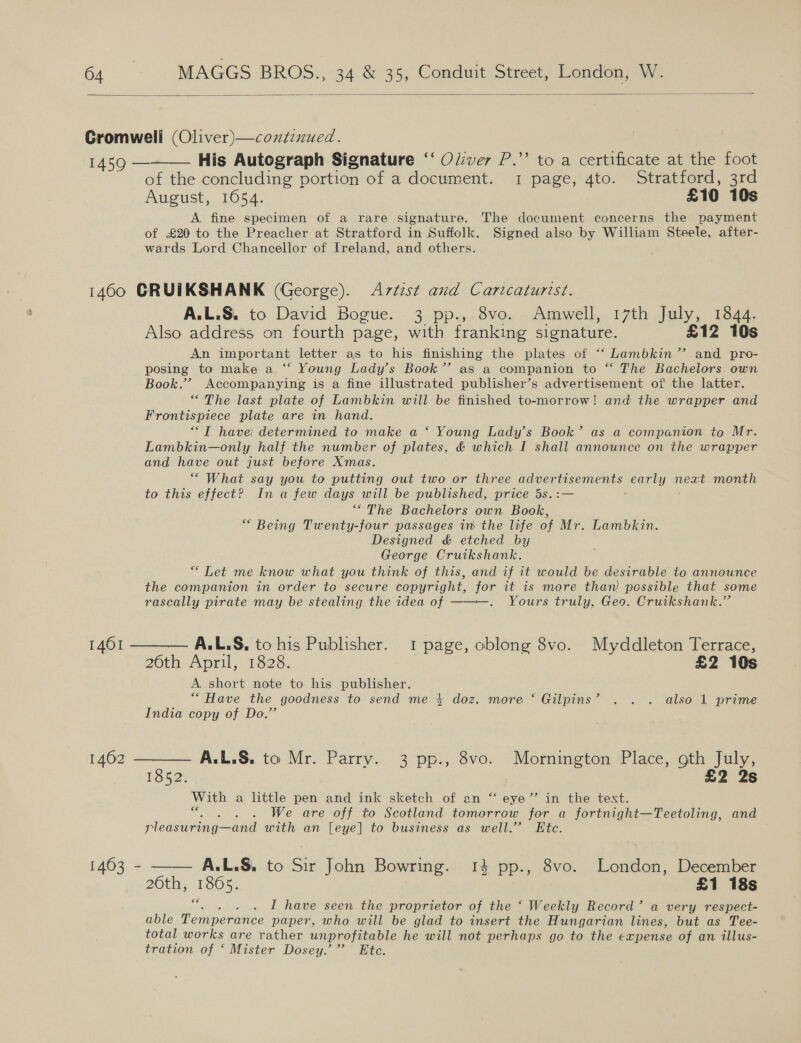  Cromwell (Oliver)—coxtinued. 1459 — His Autograph Signature ‘‘ Ol:ver P.” to a certificate at the foot of the concluding portion of a document. 1 page, 4to. Stratford, 3rd August, 1654. £10 10s A fine specimen of a rare signature. The document concerns the payment of £20 to the Preacher at Stratford in Suffolk. Signed also by William Steele, after- wards Lord Chancellor of Ireland, and others.  1460 GRUIKSHANK (George). Artist and Caricaturist. A.L.S. to David Bogue. 3 pp.,.8vo. Amwell, 17th July, B44; Also address on fourth page, with franking signature. £12 10s An important letter as to his finishing the plates of “‘ Lambkin” and pro- posing to make a. ‘‘ Young Lady’s Book’? as a companion to “ The Bachelors own Book.’ Accompanying is a fine illustrated publisher’s advertisement of the latter. “The last plate of Lambkin will be finished to-morrow! and the wrapper and Frontispiece plate are in hand. “TIT have determined to make a ‘ Young Lady's Book’ as a companion to Mr. Lambkin—only half the number of plates, &amp; which I shall announce on the wrapper and have out just before Xmas. “ What say you to putting out two or three aoertes tisements core next month to this effect? In a few days will be published, price 5s.: “The Bachelors own Book, * Being Twenty-four passages in the life of Mr. Lambkin. Designed &amp; etched by George Cruikshank. “ Tet me know what you think of this, and if it would be desirable to announce the companion in order to secure copyright, for it is more than: possible that some rascally pirate may be stealing the idea of ——~—. Yours truly, Geo. Cruikshank.” 1461 ——_— A.L.S, to his Publisher. 1 page, oblong 8vo. Myddleton Terrace, 26th April, 1828. £2 10s A short note to his publisher. ““Have the goodness to send me 4 doz. more ‘ Gilpins’ . . . also 1 prime India copy of Do.” 1462 ——_—. A.L.§, to Mr. Parry. 3 pp., 8vo. Ree 2 Place, aa tes 1852. 2 2s Is With a little pen and ink sketch of an “ eye” in the text. , ; We are off to Scotland tomorrow for a fortnight—Teetoling, and pleasuring— and with an [eye] to business as well.” Ete. 1463 - —— A.L.S. to a John Bowring. 14 pp., 8vo. London, December 26th, 1865. £1 18s 6€ I have seen the proprietor of the ‘ Weekly Record’ a very respect- able Temperance paper, who will be glad to insert the Hungarian lines, but as Tee- total works are rather unprofitable he will not perhaps go to the expense of an illus- tration of ‘ Mister Dosey.” Ete.