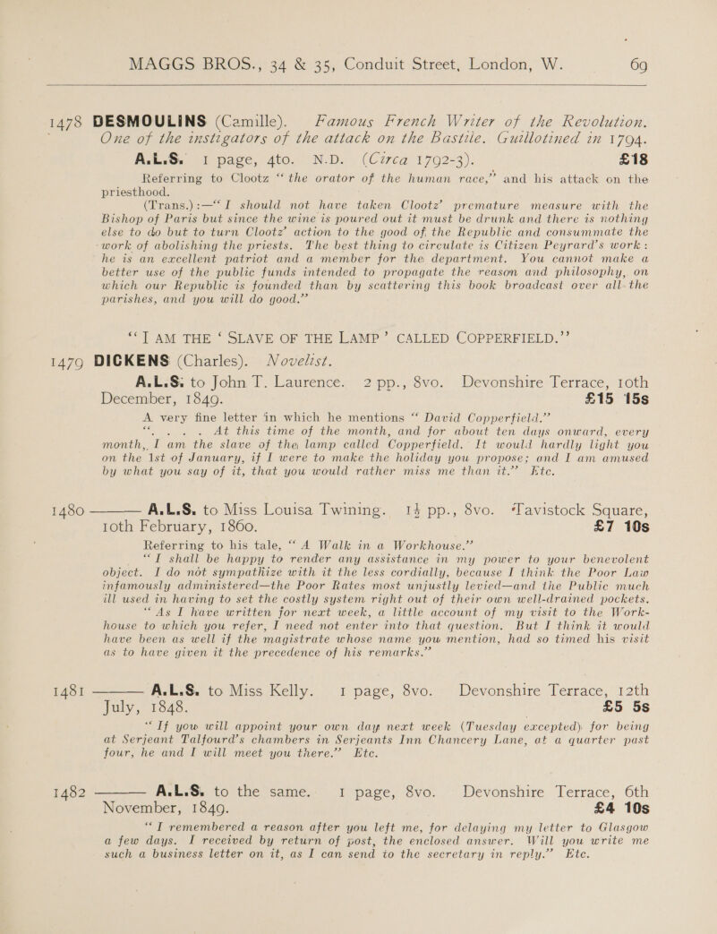    One of the instigators of the attack on the Bastille. Guillotined in 1794. ReleG: ih pace, dto, N-D. « (Cuca 1792-3). £18 Referring to Clootz “‘ the orator of the human race,” and his attack on the priesthood. (Trans.):—“I should not have taken Clootz premature measure with the Bishop of Paris but since the wine is poured out it must be drunk and there is nothing else to do but to turn Clootz’ action to the good of, the Republic and consummate the work of abolishing the priests. The best thing to circulate is Citizen Peyrard’s work : better use of the public funds intended to propagate the reason and philosophy, on which our Republic is founded than by scattering this book broadcast over all. the parishes, and you will do good.” “1AM THE SLAVE/OF THE LAMP’ -CALLED COPPERFIELD;’? A.L.S: to John T. Laurence. 2 pp., 8vo. Devonshire Terrace, 1oth December, 1840. £15 15s A. very fine letter in which he mentions “ David Copperfield.” is ' At this time of the month, and for about ten days onward, every month, me am the slave of the lamp called Copperfield. It would hardly light you on the ‘Ist of January, if I were to make the holiday you propose; and I am amused by what you say of it, that you would rather miss me than it.” Kte. A.L.S, to Miss Louisa Twining. 14 pp., 8vo. ‘Tavistock Square, 10th February, 1860. £7 10s Referring to his tale, “A Walk in a Workhouse.” “T shall be happy to render any assistance in my power to your benevolent object. I do not sympathize with it the less cordially, because I think the Poor Law infamously administered—the Poor Rates most unjustly levied—and the Public much ill used in having to set the costly system right out of their own well-drained pockets. ‘“As I have written for next week, a little account of my visit to the Work- house to which you refer, I need not enter into that question. But I think it would have been as well if the magistrate whose name yow mention, had so timed his visit as to have given it the precedence of his remarks.”  A.L.S. to Miss Kelly. 1 page, 8vo. Devonshire Terrace, 12th July, 1848. £5 5s “Tf yow will appoint your own day next week (Tuesday excepted) for being at Serjeant Talfourd’s chambers in Serjeants Inn Chancery Lane, at a quarter past four, he and I will meet you there.” Ete. A.L.S. to the same. 1 page, 8vo. Devonshire Terrace, 6th November, 18409. £4 10s ““T remembered a reason after you left me, for delaying my letter to Glasgow a few days. I received by return of post, the enclosed answer. Will you write me such a business letter on it, as I can send to the secretary in reply.’ Ete.