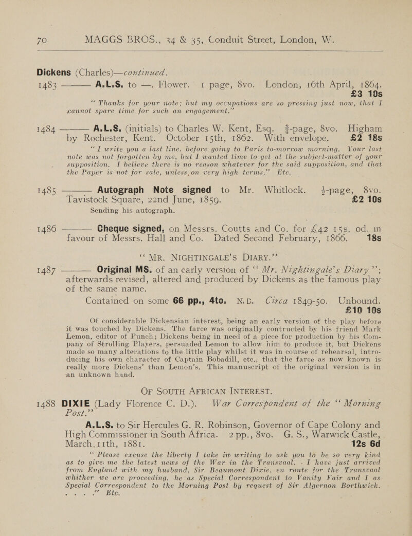  Dickens (Charles)—continued. 1493 —_—_—— A. LS. to —. Flower) &lt;a page, yo: &gt; London, 16to ee Ss “Thanks for your note; but my occupations are so pressing just now, that I cannot spare time for such an engagement.” 1484 ———— A.L.S. (initials) to Charles W. Kent, Esq. #-page, 8vo. Higham by Rochester, Kent. October 15th, 1862. With envelope. £2 18s “T write you a last line, before going to Paris to-morrow morning. Your last note was not forgotten by me, but I wanted time to get at the subject-matter of your supposition. I believe there is no reason whatever for the said supposition, and that the Paper is not for sale, unless,on very high terms.’ Etc. 1485 ———— Autograph Note signed to Mr. Whitlock. 4-page, 8vo. Tavistock Square, 22nd June, 1850. £2 10s Sending his ptr 1486 ——— Cheque signed, on Messrs. Coutts and Co. oe £42 15s. od.:m favour of Messrs. Hall and Co. Dated Second February, 18606. 18s ““Mr. NIGHTINGALE’S DIARY.”’ 1487 ———— Original MS. of an early version of ‘‘ Mr. Neghtengale’s Diary’; afterwards revised, altered and produced by Dickens as the famous play of the same name. Contained on some 66 pp., 4to. ND. Cuzrca 1849-50. Unbound. £10 10s Of considerable Dickensian interest, being an early version of the play before it was touched by Dickens. The farce was originally contructed by his friend Mark Lemon, editor of Punch; Dickens being in need of a piece for production by his Com- pany of Strolling Players, persuaded Lemon to allow him to produce it, but Dickens made so many alterations to the little play whilst it was in course of rehearsal, intro- ducing his own character of Captain Bobadill, ete., that the farce as now known is really more Dickens’ than Lemon’s. This manuscript of the original version is in an unknown hand. ; OF SOUTH AFRICAN INTEREST. 1488 DIXIE (Lady Florence C. D.). War Correspondent of the ‘‘ Morning Post A. L.S. to Sir Hercules G. R. Robinson, Governor of Cape Colony and High Commissioner in South Africa. 2pp., 8vo. G.S., Warwick Castle, March.i1th, 1881. 12s 6d ““ Please excuse the liberty I take im writing to ask you to be so very kind as to give: me the latest news of the War in the Transvaal. . I have just arrived from England with my husband, Sir Beaumont Dixie, en route for the Transvaal whither we are proceeding, he as Special Correspondent to Vanity Fair and I as Special Correspondent to the Morning Post by request of Sir Algernon Borthwick. hPa ek REELS.