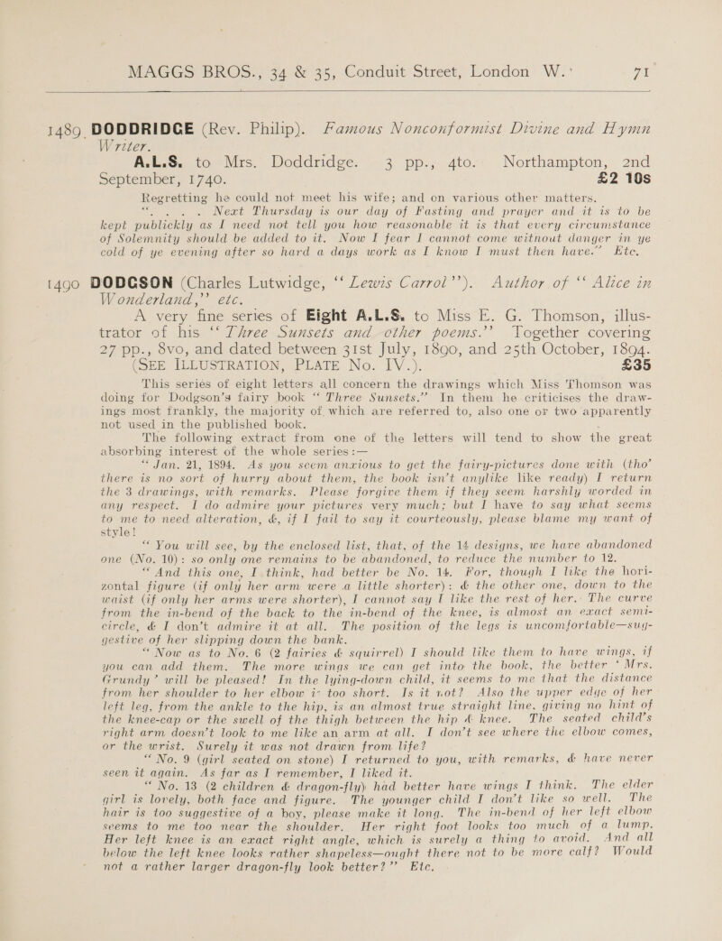 NWEXGGS BROS: 34: 35, Conduit: Street, London W.:' ya   1489 DODDRIDCE (Rev. Philip). Famous Nonconformist Divine and Hymn Writer. A.L.S. to Mrs. Doddridge. 3 pp., 4to.. Northampton, 2nd September, 1740. | £2 10s Regretting he could not meet his wife; and en various other matters. es, Next Thursday 1s our day of Fasting and prayer and at'1s to be kept pullieny as I need not tell you how reasonable it is that every circumstance of Solemnity should be added to it. Now I fear I cannot come without danger in ye cold of ye evening after so hard a days work as I know I must then have.” Ete, 1490 DODGSON (Charles Lutwidge, ‘‘ Lewzs Carrol’). Author of “ Alice in W onderland,’’ etc. Pi very ‘fine series of Eight A.L.S. to Miss E. G. Thomson, illus- trator of his ‘‘ Three Sunsets and other poems.’’ Together covering 27 pp., 8vo, and dated between 31st July, 1890, and 25th October, 1894. (SEE IELUSTRATION, PLATE No. IV.) £35 This series of eight letters all concern the drawings which Miss Thomson was doing for Dodgson’s fairy book “‘ Three Sunsets.” In them he criticises the draw- ings most frankly, the majority of. which are referred to, also one oF two apparently not used in the published book. The following extract from one of the letters will tend to show the great absorbing interest of the whole series :— * Jan. 21, 1894. As you seem anxious to get the fairy-pictures done with (tho’ there is no sort of hurry about them, the book iswt anylike like ready) I return the 3 drawings, with remarks. Please forgive them if they seem harshly worded in any respect. I do admire your pictures very much; but I have to say what seems to me to need alteration, &amp;, if I fail to say it courteously, please blame my want of style! “ You will see, by the enclosed list, that, of the 14 desiyns, we have abandoned one (No. 10): so only one remains to be abandoned, to reduce the number to 12. “And this one, I think, had better be No. 14. For, though I Ike the hori- zontal figure (if only her arm were .a little shorter): &amp; the other one, down to the waist (if only her arms were shorter), I cannot say I a the rest of her.’ The curve from the in-bend of the back to the in-bend of the knee, is almost an exact semi- circle, &amp; I don’t admire it at all. The position of the legs is uncomfortable—sug- gestive of her slipping down the bank. “ Now as to No. 6 (2 fairies &amp; squirrel) I should like them to have wings, if you can add them. The more wings we can get into the book, the better ‘ Mrs. Grundy’ will be pleased! In the lying-down child, it seems to me that the distance from her shoulder to her elbow i: too short. Is it not? Also the upper edye of her left leg, from the ankle to the hip, is an almost true straight line, giving no hint of the knee-cap or the swell of the thigh between the hip &amp; knee. The seated child’s right arm doesn’t look to me like an arm at all. I don’t see where the elbow comes, or the wrist. Surely it was not drawn from life? “No. 9 (girl seated on stone) I returned to you, with remarks, &amp; have never seen it again. As far as I remember, I liked it. “ No. 13 (2 children &amp; dragon-fly) had better have wings I think. The elder girl is lovely, both face and figure. The younger child I don’t like so well. The hair is too suggestive of a boy, please make it long. The in-bend of her left elbow seems to me too near the shoulder. Her right foot looks too much Of. 6 hump: Her left knee is an exact right angle, which is surely a thing to avoid. And all below the left knee looks rather shapeless—ought there not to be more calf? Would not a rather larger dragon-fly look better?” Etc.