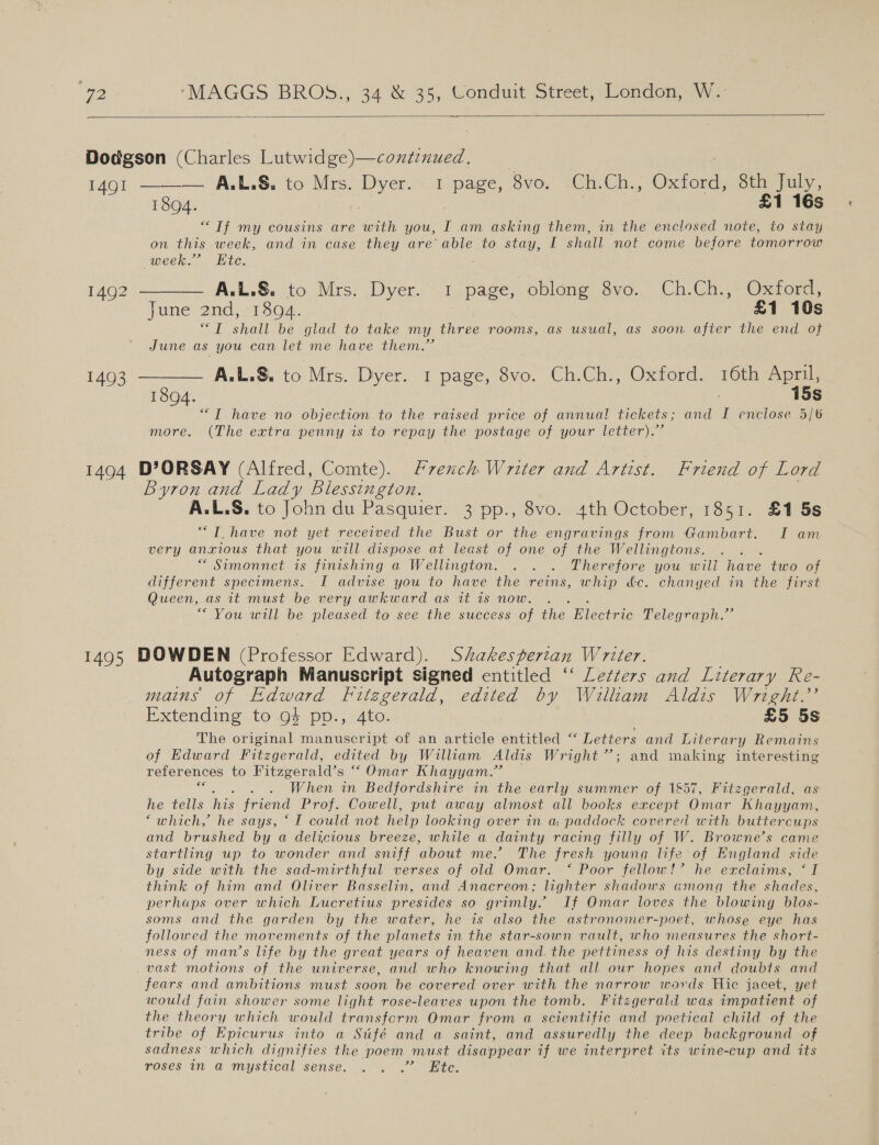   Dodgson (Charles Lutwidge)—contenued. 1491 ——-— A.L,S&amp;. to Mrs. Dyer. 1 page, 8vo. Ch.Ch., eile 8th July, 1894. £1 16s “If my cousins are with you, I am asking them, in the enclosed note, to stay on this week, and in case they are’ able to stay, I shall not come before tomorrow week.” Hite. 1492 ———. Aik. S.. to. Mrs: Dyer.-~.1, page, oblong. Svo.. Ch. Ch,» Oxtorvd, June 2nd, 1894. £1 10s “TIT shall be glad to take my three rooms,.as usual, as soon after the end of June as you can let me have them.” — A,L.S, to Mrs. Dyer. 1 page, 8vo. Ch.Ch., Oxford. 16th April, 1894. 15s “IT have no objection to the raised price of annual tickets; and I enclose 5/6 more. (The extra penny is to repay the postage of your letter).”’  1403 1494 D’ORSAY (Alfred, Comte). French Writer and Artist. Friend of Lord Byron and Lady Blessington. A.L.S. to John du Pasquier. 3 pp., 8vo. 4th October, 1851. £1 5s ““T have not yet received the Bust or the engravings from Gambart. I am very anxious that you will dispose at least of one of the Wellingtons. ; “ Simonnet is finishing a Wellington. . . . .Therefore you will have two of different specimens. I advise you to have the-reins, whip &amp;c. changed in the first Queen, as it must be very awkward as it is now. : ** You will be pleased to see the success of the Picea Telegraph.’ 1495 DOWDEN (Professor Edward). Shakesperian Writer. Autograph Manuscript signed entitled ‘‘ Letters and Literary Re- mains of Edward Fitzgerald, edited by Wilham Aldis Wright.’’ Extending to .g$ pp., 4to. £5 5s The original manuscript of an article entitled “ Letters and Literary Remains of Edward Fitzgerald, edited by William Aldis Wright”; and making interesting references to Fitzgerald’s ‘‘ Omar Khayyam.” , . . . When in Bedfordshire in the early summer of 1857, Fitzgerald, as: he tells his friend Prof. Cowell, put away almost all books except Omar Khayyam, “which, he says, ‘ I could not help looking over in a paddock covered with buttercups and brushed by a delicious breeze, while a dainty racing filly of W. Browne’s came startling up to wonder and sniff about me. The fresh young life of England side by side with the sad-mirthful verses of old Omar. ‘ Poor fellow!’ he exclaims, ‘I think of him and Oliver Basselin, and Anacreon; lighter shadows «mona the shades, perhaps over which Lucretius presides so grimly. If Omar loves the blowing blos- soms and the garden by the water, he is also the astronomer-poet, whose eye has followed the movements of the planets in the star-sown vault, who measures the short- ness of man’s life by the great years of heaven and. the pettiness of his destiny by the vast motions of the universe, and who knowing that all our hopes and doubts and fears and ambitions must soon be covered over with the narrow words Hic jacet, yet would fain shower some light rose-leaves upon the tomb. Fitzgerald was impatient of the theory which would transferm Omar from a scientific and poetical child of the tribe of Epicurus into a Sufé and a saint, and assuredly the deep background of sadness which dignifies the poem must disappear if we interpret its wine-cup and its roses in a mystical sense. ... \.?? Hite.