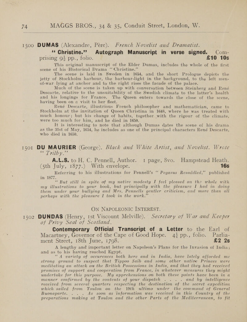  ‘« Christine.”?’ Autograph Manuscript in verse signed. Com- prising 94 pp., folio. £10 10s This original manuscript of the Elder Dumas, includes the whole of the first scene of his ‘Historical Drama “‘ Christine.” The scene is laid in Sweden in 1654, and the short Prologue depicts the jetty of Stockholm harbour, the harbour-light in the background, to the left men- of-war lying at anchor and to the right rises the facade of the palace. Much of the scene is taken up with conversation between Steinberg and René Descarte, relative to the unsuitability of the Swedish climate to the latter’s health and his longings for France. The Queen enters towards the close of the scene, having been on a visit to her fleet. René Descarte, illustrious French philosopher and mathematician, came to Stockholm at the invitation of Queen Christina in 1648, where he was treated with much honour; but his change of habits, together. with the rigour of the climate, were too much for him, and he died in 1650. . It is interesting to note that although Dumas dates the scene of his drama as the 31st of May, 1654, he includes as one of the principal characters René Descarte, who died in 1650. “ Trilby.”? A.L.S. io H. C. Pennell, Author. 1 page, ve)“ Hampstead Hearn (Sth July, 1877;). “Withcenvelope. 16s Referring to his illustrations for Pennell’s “‘ Pegasus Resaddled,”’ published diel Sy 1. : “ But still in spite. of my native modesty I feel pleased on the whole with my illustrations to your book, but principally with the pleasure I had in doing them under your bullying and Mrs. Pennells gentler criticism, and more than all perhaps with the pleasure I took in the work.” ON NAPOLEONIC INTEREST. of Privy Seal of Scotland. Contemporary Official Transcript of a Letter to the Earl of Macartney, Governor of the Cape of Good Hope. 44 pp., folio. Parlia- ment Street, 18th June, 17098. £2 2s A lengthy and important letter on Napoleon’s Plans for the Invasion of India; and as to his having reached Egypt. “4 variety of occurences both here and in India, have lately afforded me strong ground to suspect that Tippoo Saib and some other native Princes were meditating an attack ov the British Possessions in India, and that they had received promises of support and cooperation from France, in whatever measures they might undertake for this purpose. My apprehensions on both these points have been in a manner confirmed by the contents of your dispatch . . . . and by intelligence received from several quarters respecting the destination of the secret expedition which sailed from Toulon on the 19th ultimo under the command of General Buonaparte... . . As soon as information was received in this Country of the preparations making at Toulon and the other Parts of the Mediterranean, to fit
