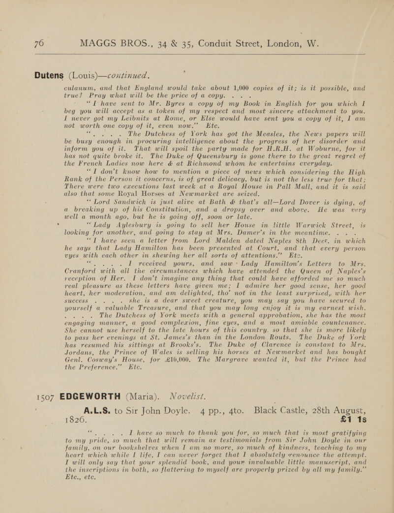  culanum, and that Kngland would take about 1,000 copies of it; is it possible, and true? Pray what will be the price of a copy. : “TT have sent to Mr. Byres a copy of my Boke in English for you which I beg you will accept as a token of my respect and most sincere attachment to you. I never got my Leibnits at Rome, or Else would have sent you a copy of it, 1 am not worth one copy of it, even now.” Kite. “ . .) . 6 The Dutchess of York has got the Measles, the News papers will be busy enough in procuring intelligence about the progress of her disorder and inform you of it. That will spoil the party made. for H.R.H. at Woburne, for it has not quite broke it. The Duke of Queensbury is gone there to the great regret cf the French Ladies now here &amp; at Richmond whom he entertains everyday. “TIT don’t know how to mention a piece of news which considering the High Rank of the Person it concerns, is of, great delicacy, but is not the less true for that; There were two executions last week at a Royal House in Pall Mall, and it is said also that some Royal Horses at Newmarket are seized. “Lord Sandwich is just alive at Bath &amp; that’s all—Lord Dover is dying, of a breaking up of his Constituticn, and a dropsy over and above. He was very well a month ago, but he is going off, soon or late. “Lady Aylesbury is going to sell her House in little Warwick Street, is looking for another, and going to stay at Mrs. Damer’s in the meantime. : ““T have seen a letter from Lord Malden dated Naples 8th Decr. in which he says that Lady Hamilton has been presented at Court, and that every person vyes with each other in shewing her all sorts or attentions.” Ete. , I received yours, and saw: Lady Hamilton’s Letters to Mrs. Cranford with ail the circumstances which have attended the Queen of Naples’s reception of Her. I don’t imagine any thing that could have afforded me so much real pleasure as these letters have given me; I admire her good sense, her good heart, her moderation, and am delighted, tho’ not in the least surprised, with her success . . . . She 1s a dear sweet creature, you may say you have secured to yourself a valuable Treasure, and that you may long enjoy it is my earnest wish. The Dutchess of York meets with a general approbation, she has the most engaging manner, a good complexion, fine eyes, and a most amiable countenance. She cannot use herself to the late hours of this country. so that she is more likely to pass her evenings at St. James’s than in the London Routs. The Duke of York has resumed his sittings at Brooks’s. The Duke of Clarence is constant to Mrs. Jordans, the Prince of Wales is selling his horses at Newmarket and has bought Genl. Cosway’s House, for £16,000. The Margrave wanted it, but the Prince had the Preference.” Etc. .. ALS. to Sir John Doyle. 4 pp:, 4to- Black Castle, 28th August, 1020, £1 1s €€ I have so much to thank you for, so much that is most gratifying to my pride, so much that will remain as testimonials from Sir John Doyle in our family, on our bookshelves when I am no more, so much of kindness, teaching to my heart which while I life, I can never forget that I absolutely renounce the attempt. I will only say that your splendid book, and your invaluable little manuscript, and the inscriptions in both, so flattering to myself are properly prized by all my family.” Ete., etc.