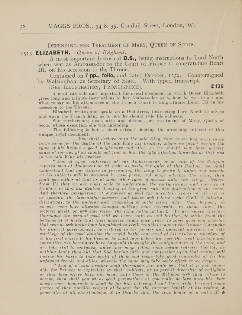  DEFENDING HER TREATMENT OF MARY, QUEEN OF SCOTS. A most important historical D.§., being instructions to Lord North when sent as Ambassador to the Court of France to congratulate Henr1 III. on his accession to the Throne. Contained on 7 pps, folio, and dated October, 1574. Countersigned by Walsingham as Secretary of State. With typed transcript. (SEE ILLUSTRATION, FRONTISPIECE). £125 A most valuable and important historical document in which Queen Elizabeth gives long and minute instructions to her Ambassador as to how he was to act and what to say on his attendance at the French Court to congratulate Henri Ili on his accession to the Throne. Hlizabeth writes and speaks as a Dictatress, instructing Lord North to advise and warn the French King as to how he should rule his subjects. She furthermore deals with and defends her treatment of Mary, Queen of Scots, whose execution she was intending. The following is but a short extract showing the absorbing interest of this unique royal document. fees You shall declare unto the said King, that as we had great cause to be sorie for the deathe of the late’ King his brother, whom we found during the tyme of his Raigne a good neighboure and allie, so we should’ now have’ greater cause of sorrow, yf we should not find in him the lyke affection towardes us that was in the said King his brother. : “And yf upon conference wt our Ambassadeur, or wt anie of the Religion reputed men of Judgment or wt soche as wishe the quiet of that Realme, you shall understand that our Advice in perswading the, King to yrowe to union and accorde.- wt his subiects will be accepted in good parte, and maye advance the same, then shall you either at that or at some other tyme of accesse unto the KWinge, declare from Us that we are right sorie to understand the contynewance and increase of troubles in that his Realme, tending to the great ruin and destruction of the same, And therfore consydering wt ourselves as well the uncertain events of all warres as specialie the lamentable successe and issues weh folowe soche Civill &amp; intestine discentions, to the undoing and weakening of soche estats wher they happen, so victorie ytself, on weh side soever the same hathe inclined. We are moved therfore thoroughe the earnest good will we beare unto on said brother, to wishe from the bettome of ot harte that theis matters might once growe to some geod end wherbie that crowne weh hathe long languished in civill troubles maye at the lengthe thoroughe his discreet governement, be restored to his former and anncient quietnes, an acte wortheye of the good opinion the world hathe conceaved of his wisdome, wherfore uf at his first entrie to his Crowne he shall laye before his eyes the great mischefe and enormities weh heretofore have happenid thoroughe the contynewance cf the same, and ‘are lyke still to contynew, unles ther maye follow some spedie redresse thereof, we nothing doubt then but that God having pitie and compassion upon that realme will incline -his harte to take profit of theis and soche lyke good counseiles of Us his unfayned frende and allies, wherbie the same may take soche effect as we desyer. “And yf or said brother shall thereupon saie unto you that it 7s not honor- able for Princes to capitulate wt their subiects, or to permit diversitie of relligions or that larg offers have bin made unto them of the Religion weh they refuse to accept, then shall you wt as good perswations as you maie, declare unto him how moche more honorable it shall be for him before god and the worlde., to remit some partes of that worldlie respect of honour for the common benefit of his realme, &amp; generallie of all christendome, &amp; to thincke that the true honor of a naturall &amp;