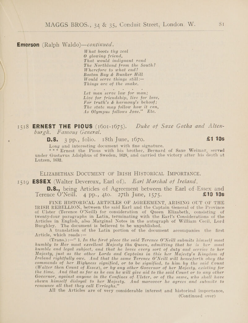 — -. a   Emerson (Ralph Waldo)—coxztinued. What boots thy zeal O glowing friend, That would indignant rend The Northland from the South? Wherefore to what end? Boston Bay &amp; Bunker Hill Would serve things still:— Things are of the snake. Let man serve law for man; Live for friendship, live for love, For truth’s &amp; harmony’s behoof; The state may follow how it can, As Olympus follows Jove.” Ete. 1518 ERNEST THE PIOUS (1601-1675). Duke of Saxe Gotha and Alten- burgh. Famous General. B.S.) 3 pp., tole: , 1sthijue, 1070. £1 10s Long and interesting document with fine signature. *** Ernest the Pious with his brother, Bernard of Saxe Weimar, served under Gustavus Adolphus of Sweden, 1628, and carried the victory after his death at Lutzen, 1632. ELIZABETHAN. DOCUMENT OF IRISH HISTORICAL IMPORTANCE. 1519 ESSEX (Walter Devereux, Earl of). arl Marshal of Ireland. D.S., being Articles of Agreement between the Earl of Essex and Terence O’Neill. 4 pp., 4to. 27th June, 1575. £10 10s FINE HISTORICAL ARTICLES OF AGREEMENT, ARISING OUT OF THE TRISH REBELLION, between the said Earl and the Captain General of the Province of Ulster (Terence O’Neill) for consideration of Queen Elizabeth, consisting of twenty-four paragraphs in Latin, terminating with the HEarl’s Considerations of the Articles in English, also Marginal Notes in the autograph of William Cecil, Lord Burghley. The document is believed to be unpublished. A translation of the Latin portion of the document BACCO DES the first Article, which reads :— (Trans.):—“ 1. In the first place the said Terence O’Neill submits himself most humbly to Her most excellent Majesty the Queen, admitting that hé is her most humble and legal subject, and that he loves every sort of duty and service to her Majesty, just as the other Lords and Captains in this her Majesty's Kingdom of Ireland rightfully owe. And that the same Terence O’Neill will henceforth obey the commands of her Highness signified, or to be signified, to him. by the said Count (Waiter then Count of Essex), or by any other Governor of her Majesty. existing for the time. And that as far as he can he will give aid to the said Count or to any other Governor, against anyone in the Confines of. Ulster, or of the same, who shall have shewn himself disloyal to her Majesty. And moreover he agrees and submits to renounce all that they call Urriaghs.” | All the Articles are of very considerable interest and historical importance,