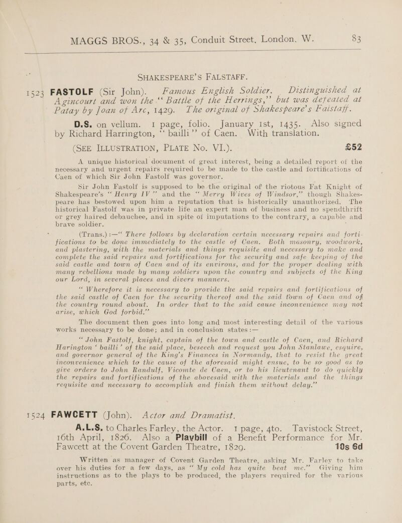  SHAKESPEARE’S FALSTAFF. 1523 FASTOLF (Sir John). Famous English Soldier. Distinguished at Agincourt and won the “ Battle of the Herrings,? but was defeated at Patay by Joan of Arc, 1429. The original of Shakespeare's Faistajf. D.S. on vellum. 1 page, folio. January Ist, 1435. Also signed by Richard Harrington, ‘‘ bailli’’ of Caen. With translation. (SEE. ILLUSTRATION, PLATE No., VI.). £52 A unique historical document of great interest, being a detailed report of the necessary and urgent repairs required to be made to the castle and fortifications of Caen of which Sir John Fastolf was governor. Sir John Fastolf is supposed to be the original of the riotous Fat Knight of Shakespeare’s “‘ Henry IV” and the “ Merry Wives of Windsor,” though Shakes- peare has bestowed upon him a reputation that is historically unauthorized. ‘The historical Fastolf was in private life an expert man of business and no spendthrift or grey haired debauchee, and in spite of imputations to the contrary, a capable and brave soldier. ; (Trans.):—‘“‘ There follows by declaration certain necessary repairs and forti- fications to be done immediately to the castle of Caen. Both masonry, woodwork, and plastering, with the materials and things requisite and necessary to make and complete the said repairs and fortifications for. the security and safe keeping of the said castle and town of Caen and of its environs, and for the proper dealing with many rebellions made by many soldiers upon the country and subjects of the King our Lord, in several places and divers manners. ““ Wherefore it is necessary to provide the said repairs and fortifications of the said castle of Caen for the security thereof and the said town of Caen and of the couniry round about. In order that to the said cause inconvenience may not arise, which God forbid.” . The document then goes into long and most interesting detail of the various works necessary to be done; and in conclusion states :— “John Fastolf, knight, captain of the town and castle of Caen, and Richard Harington ‘ bailli’ of the said place, beseech and request you John Stanlawe, esquire, and governor general of the King’s Finances in Normandy, that to resist the great inconvenience which to the cause of the aforesaid might ensue, to be so good as to give orders to John Randulf, Vicomte de Caen, or to his lieutenant to do quickly the repairs and fortifications of the abovesaid with the materials and the things requisite and necessary to accomplish and finish them without delay.” 1524 FAWCETT (John). Actor and Dramaitist. A.L.S, to Charles Farley, the Actor. I page, 4to. Tavistock Street, 16th April, 1826. Also a Playbill of a Benefit Performance for Mr. Fawcett at the Covent Garden Theatre, 1820. 10s Gd Written as manager of Covent Garden Theatre, asking Mr. Farley to take over his duties for a few days, as “ My cold has quite beat me.’ Giving him instructions as to the plays to be produced, the players required for the various parts, etc.