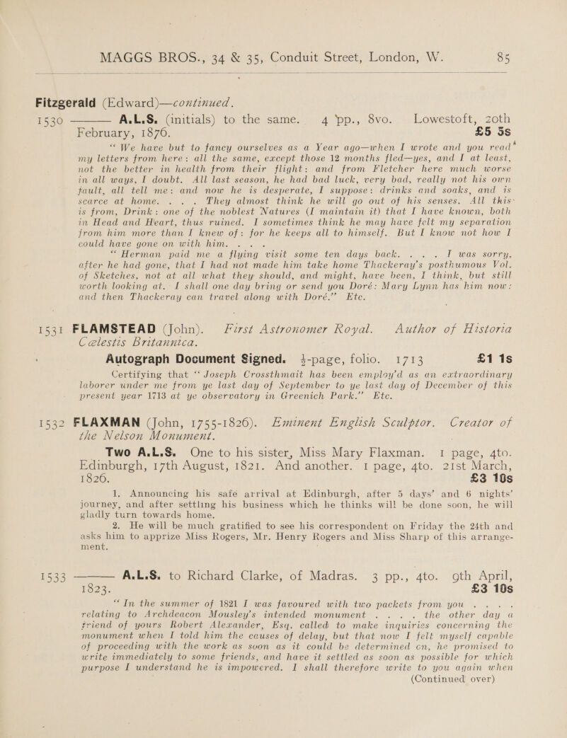   1530 1531 E5a2 1533 A.L.S. (initials) to the same. - 4 ‘pp., 8vo... Lowestoft, zoth February, 18760. £5 3S “We have but to fancy ourselves as a Year ago—when I wrote and you read my letters from here: all the same, except those 12 months fled—yes, and I at least, not the better in health from their flight: and from Fletcher here much worse in all ways, I doubt. All last season, he had bad luck, very bad, really not his own fault, all tell me: and now he is desperate, I suppose: drinks and soaks, and 1s searce at home. . . . They almost think he will go out of his senses. All this- is from, Drink: one of the noblest Natures (I maintain it) that I have known, both in Head and Heart, thus ruined. I sometimes think he may have felt my separation from him more than I knew of: for he keeps all to himself. But I know not how I could have gone on with him. “ Herman paid me a flying ye some ten days back... «1 was ‘sorry, after he had gone, that I had not made him take home Thackeray’s posthumous Vol. of Sketches, not at all what they should, and might, have been, I think, but still worth looking at. I shall one day bring or send you Doré: Mary Lynn has him now: and then Thackeray can travel along with Dore.” Ete. FLAMSTEAD (John). frst Astronomer Royal. Author of Historia Celestis Britannica. Autograph Document Signed. 4-page, folio. 1713 £1 1s Certifying that “‘ Joseph Crossthmait has been employ d as an extraordinary laborer under me from ye last day of September to ye last day of December of this present year 1713 at ye observatory in Greenich Park.” Ete. FLAXMAN (John, 1755-1826). Emznent English Sculptor. Creator of the Nelson Monument. Two A.L.S. One to his sister, Miss Mary Flaxman. 1 page, 4to. Edinburgh, 17th August, 1821. And another. 1 page, 4to. 21st March, 1826. £3 10s 1, Announcing his safe arrival at Edinburgh, after 5 days’ and 6 nights’ journey, and after settling his business which he thinks wil! be done soon, he will gladly turn towards home. 2. He will be much gratified to see his correspondent on Friday the 24th and asks him to apprize Miss Rogers, Mr. Henry Rogers and Miss Sharp of this arrange- ment. 1523- £3 10s “In the summer of 1821 I was favoured with two packets from you ; relating to Archdeacon Mousley’s intended monument .. . . the other Hee a friend of yours Robert Alexander, Esq. called to make inquiries concerning the monument when I told him the causes of delay, but that now I felt myself capable of proceeding with the work as svon as it could be determined cn, he promised to write immediately to some friends, and have it settled as soon as possible for which purpose I understand he is timpowered. I shall therefore write to you again when