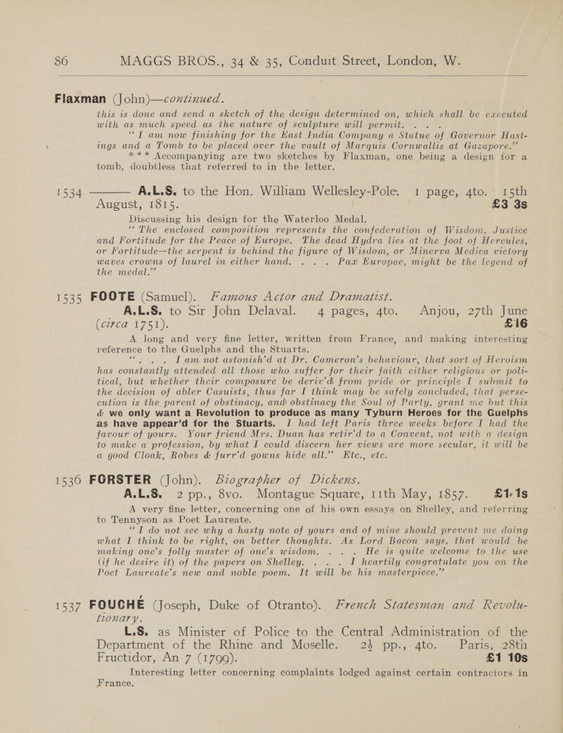  this is done and send a sketch of the design determined on, which shall be executed with as much speed as the nature of sculpture will permit. : “Tam now finishing for the Hast India Company a Statue of Governor Hast- ings and a Tomb to be placed over the vault of Marquis Cornwallis at Gazapore.”’ *** Accompanying are two sketches by Flaxman, one being a design for a tomb, doubtless that referred to in the: letter.  A.L.S. to the Hon. William Wellesley- Pole: i page, Ato. a5ea August, 1815. | £3 3s Discussing his design for the Waterloo Medal. “The enclosed composition represents the confederation of Wisdom, Justice and Fortitude for the Peace of Europe. The dead Hydra lies at the foot of Hercules, or Fortitude—the serpent is behind the figure of Wisdom, or Minerva Medica victory waves crowns of laurel in either hand. . : . Pax Huropae, might be the legend of the medal.” _ ALS. to Sir John Delaval. 4 pages, 4to. Anjou, 27th June (Ci7e@ 1751). £16 A long and very fine letter, written from France, and making interesting reference to the Guelphs and the Stuarts. a I am not astonish’d at Dr. Cameron’s behaviour, that sort of Heroism has oes al attended all those who suffer for their faith Sea religious or poli- tical, but whether their composure be deriv’d from pride or principle I submit to the decision of abler Casuists, thus far I think may be safely concluded, that perse- cution is the parent of obstinacy, and obstinacy the Soul of Party, grant me but this &amp; we only want a Revolution to produce as many Tyburn Heroes for the Guelphs as have appear’d for the Stuarts. J had left Paris three weeks before I had the favour of yours. Your friend Mrs. Duan has retir’d to a Convent, not with a design to make a profession, by what I could discern her views are more secular, it will be a good Cloak, Robes &amp; furr’d gowns hide all.’ Etc., etc A.L.S. 2 pp., 8vo. Montague Square, 11th May, 1857. £1-1s A very fine letter, concerning one of his own essays on Shelley, and referring to Tennyson as Poet Laureate. “IT do not see why a hasty note of yours and of mine should prevent me doing what I think to be right, on better thoughts. As Lord Bacon says, that would be making one’s folly master of one’s wisdom. ... . He is quite welcome to the use (if he desire it) of the papers on Shelley. . . . I heartily congratulate you on the Poet Laureate’s new and noble poem. It will be his masterpiece.” tionary. L.S. as Minister of Police to the Central Administration of the Department of the Rhine and Moselle. 24 pp., 4to. Paris, 28th Fructidor, An 7 (1799); £1 10s Interesting letter concerning complaints lodged against certain contractors in France.