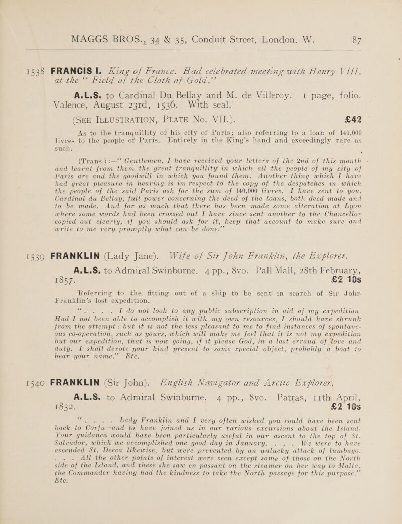  1538 FRANCIS I. Azng of France. Had celebrated meeting with Henry VII, at the ‘‘ Field of the Cloth of Gold.’’ A.L.S. to Cardinal Du Bellay and M. de Villeroy. 1 page, folio. Valence, August 23rd, 1536. With seal. (SEE ILLUSTRATION, PLATE No. VII.). £42 As to the tranquillity of his city of Paris; also referring to a loan of 140,000 livres to the people of Paris. Entirely in the King’s hand and exceedingly rare as such. Cirans:) c=. Gentlemen, I have received your letters of the 2nd of this month - and learnt from them the great tranquillity in which all the people of my city of Paris are and the goodwill in which you found them. Another thing which I have had great pleasure in hearing is 1 respect to the copy of the despatches in which the people of the said Paris ask for the sum of 140,000 livres. I have sent to you, Cardinal du Bellay, full power concerning the deed of the loans, both deed made andl to be made. And for as much that there has been made some alteration at Lyon where some words had been crossed out I have since sent another to the Chancellor copied out clearly, if you should ask for it, keep that account to make sure and write to me very promptly what can be done.” 1539 FRANKLIN (Lady Jane). Waefe of Szr John Franklin, the Explorer. A.L.S. to Admiral Swinburne. 4 pp., 8vo. Pall Mall, 28th February, 5357: i £2 10s Referring to ithe fitting out of a ship to be sent in search of Sir John Franklin’s lost expedition. oo ae Lode not-look to any public subseripiion in and, of my expedition. Had I noe been able to accomplish it with my own resources, I should have shrunk from the attempt: but it 1s not the less pleasant to me to find instances of spontane- ous co-operation, such as yours, which will make me feel that it is not my expedition but our expedition, that is now going, if it please God, in a last errand of love and duty. I shall devote your kind present to some special object, probably a boat to bear your name.’ Ete. 1540 FRANKLIN (Sir John). Exglish. Navigator and Arctic Explorer. A.L.S. to Admiral Swinburne, 4 pp., 8vo.- Patras, 1ith; April, 1832. £2 10s haoee ear Lady Franklin and I very often wished you could have been sent back to Coriu—ane to have joined us in our various excursions about the Island. Your guidance would have been particularly useful an our ascent to the top of St. Salvador, which we accomplished one good day in January. . . . We were to have ascended St. Decca likewise, but were prevented by an unlucky attack of lumbago. All the other points of interest were seen except some of those on the North side of the Island, and these she saw en passant on the steamer on her way to Malta, the Commander having had the kindness to take the North passage for this purpose.” Ete.