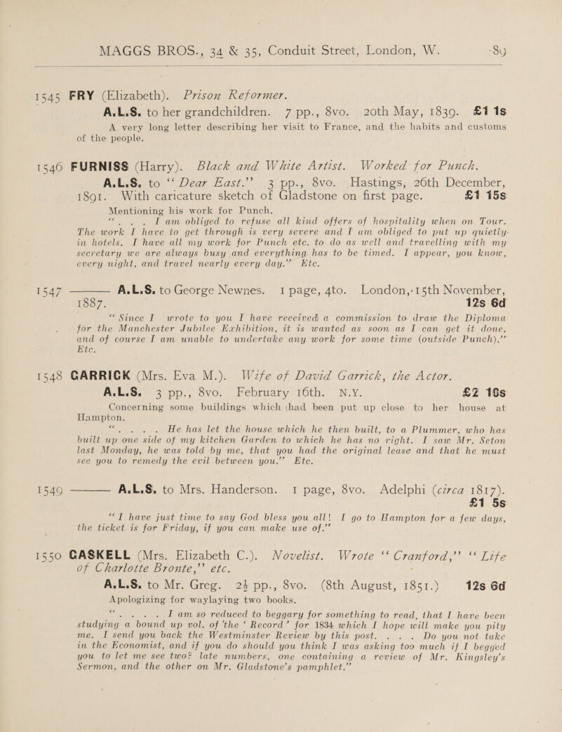  1545 FRY (Elizabeth). Przson Reformer. A.L.S. to her grandchildren. 7 pp., 8vo. 20th May, 1839. £1 1s A very long letter describing her visit to France, and the habits and customs of the people. 15460 FURNISS (Harry). Black and White Artist. Worked for Punch. A.L.S. to -“‘ Dear Hast.”-. 3. pp.;; 8ve:-&gt;,Hastings,. 26th December, 1891. With caricature sketch of Gladstone on first page. £1 15s Mentioning his work for Punch. i a ame obliged. to refuse all kind offers of hospitality when on Tour. The work I have to get through is very severe and I am oblige? ta put up quietly: in hotels. I have all my work for Punch etc. to do as well and travelling with my secretary we are always busy and everything has to be timed. I appear, you knovw,,. every night, and travel nearly every day.” LKtc. 1547 ——— AL.L.S. to George Newnes. I page, 4to. London,-15th November, Roos) 12s 6d . “Since I wrote to you I have received a commission to draw the Diploma for the Manchester Jubilee Kxhibition, it is wanted as soon as I can get it done, and of course I am unable to undertake any work for some time (outside Punch).’’ Etc. 1548 GARRICK (Mrs. Eva M.). Wefe of David Garrick, the Actor. A.L.S: 3 pp., dvo. February: 16th.” N.Y. £2 19s Concerning some buildings which thad been put up close to her house at Hampton. €e ge He has let the house which he then built, to a Plummer, who has built on. one side of my kitchen Garden to which he has no right. I saw Mr. Seton last Monday, he was told by me, that you had the original lease and that he must see you to remedy the evil between you.” Etc. 1549 ——— A.L.S. to Mrs. Handerson. 1 page, 8vo. Adelphi (circa 1817). £1 5s “I have just time to say God bless you all! I go to Hampton for a few days, the ticket is for Friday, if you can make use of.” 1550 GASKELL (Mrs. Elizabeth C.). Novelist. Wrote ‘‘ Cranford,’ ‘‘ Life of Charlotte Bronte,’ etc. A.L.S. to Mr. Greg. 23 pp., 8vo. (8th August, 1851.) 12s 6d Apologizing for waylaying two books. 6 . I am so reduced to beggary for something to read, that I have been studying a bound up vol. of ‘the ‘ Record’ for 1834 which I hope will make you pity me. I send you back the Westminster Review by this post. . . . Do you not take in the Economist, and if you do should you think I was asking too much if I begged you to let me see two? late numbers, one containing a review of Mr. Kingsley’s Sermon, and the other on Mr. Gladstone’ s pamphlet.”