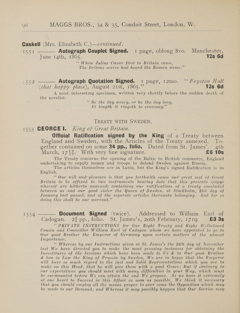  Gaskell (Mrs. Elizabeth C.)—continued. 1551 ———— Autograph Couplet Signed. 1 page, oblong 8vo. Manchester, June 14th, 1865. 12s 6d “When Julius Cesar first to Britain came, The Britons scarce had heard the Roman name.”  t= a Le Autograph Quotation Signed. 1 page, 12mo. ‘‘ Foyston Hall (that happy place), August 21st, 1865.”’ 12s 6d A most interesting specimen, written very shortly before the sudden death of the novelist. ’ “ Be the day weary, or be the day long, At length it ringeth to evensong.”’ TREATY WITH SWEDEN. 553 GEORGE. King of Great Britain. Official Ratification signed by the King of a Treaty between England and Sweden, with the Articlés of the: lreaty aanexcd. | lo- getner aso on some 34 pp.,; folio. Dated from St. James’. 4th March, 174%. With very fine signature. £6 18s The aes concerns the opening of the Baltic to British commerce, England undertaking to supply money and troops to defend Sweden against Russia. The articles themselves are in Latin, but the King’s signed Ratification is in: English. “Our will and pleasure is that you forthwith cause our great seal of Great Britain to be affixed to two instruments bearing date that this presents (copys whereof are hitherto annexed) containing our ratifications of a treaty concluded between us and our good sister the Queen of Sweden, at Stockholm, 21st day of January last passed, and of the separate articles thereunto belonging. And for so doing this shall be our warrant.” 1554 — Document Signed (twice). Addressed to William Earl of Cadogan. 22 pp.,felio. St. James s; 20th Pebruaty a1 a0 £3 3s “PRIVATE INSTRUCTIONS for Our Right Trusty and Righi Wellbeloved Cousin and Councillor William Earl of Cadogan whom we have appointed to go to Our good Brother the Emperor of Germany upon certain matters of the utmost Importance. “Whereas by our Instructions given at St. James’s the 24th day of November last We have directed you to make the most pressing instances for obtaining the Investitures of the Sessions which have been made to Us &amp; to Qur good Brother &amp; Son in Law the King of Prussia by Sweden, We are in hopes that the Emperor will have so much regard to the just and Solid Representations which you are to make on this Head, that he will give them with a good Grace; But if contrary to our expectations you should meet with many difficulties in your Way, which must be surmounted before We can attain the end We propose. As we have it extremely at our heart to Succeed in'this Affair as soon as possible, We think it necessary that you should employ all the means proper to over come the Opposition wiich may be made to our Demand; and Whereas it may possibly happen that Our Service may 