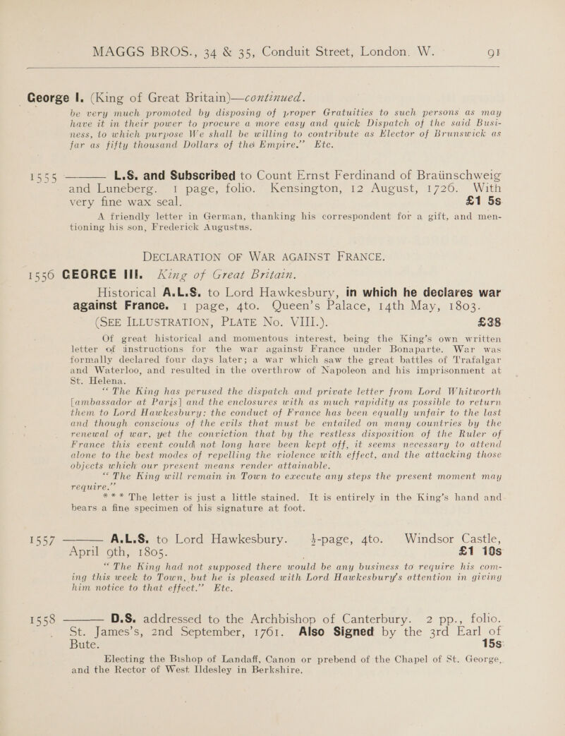  be very much promoted by disposing of proper Gratuities to such persons as may have it in their power to procure a more easy and quick Dispatch of the said Busi- ness, lo which purpose We shall be willing to contribute as Elector of Brunswick as far as fifty thousand Dollars of the Empire.’ Ete.  L.S. and Subscribed to Count Ernst Ferdinand of Bratinschweig ace Punepers. 1 page, tolio. ~-Kensineton, 12 Aueust, 1726. With very fine wax seal. £1 5s A friendly letter in German, thanking his correspondent for a gift, and men- tioning his son, Frederick Augustus. DECLARATION OF WAR AGAINST FRANCE. 1557 1558 Historical A.L.§. to Lord Hawkesbury, in which he deciares war against France. 1 page, 4to. Queen’s Palace, 14th May, 1803. (SER ILLUSTRATION, PEATE No. Vill.). £38 Of great historical and momentous interest, being the King’s own written letter of unstructions for the war against’ France under Bonaparte. War was formally declared four days later; a war which saw the great battles of T'rafalgar and Waterloo, and resulted in the overthrow of Napoleon and his imprisonment at St. Helena. “The King has perused the dispatch and private letter from Lord Whitworth [ambassador at Paris] and the enclosures with as much rapidity as possible to return them to Lord Hawkesbury; the conduct of France has been equally unfair to the last and though conscious of the evils that must be entailed on many countries by the renewal of war, yet the conviction that by the restless disposition of the Ruler of France this event could not long have been kept off, it seems necessary to attend alone to the best modes of repelling the violence with effect, and the attacking those objects which our present means render attainable. “The King will remain in Town to execute any steps the present moment may require.” = *~* The letter is just a little stained. It is entirely in the King’s hand and bears a fine specimen of his signature at foot. A.L.S. to Lord Hawkesbury. 4-page, 4to. Windsor Castle, “The King had not supposed there would be any business to require his com- ing this week to Town, but he is pleased with Lord Hawkesbury’s attention in giving him notice to that effect.” Etc. St. James’s, 2nd September, 1761. Also Signed by the 3rd Earl of Bute. 15s: Electing the Bishop of Landaff, Canon or prebend of the Chapel of St. George, and the Rector of West Ildesley in Berkshire.