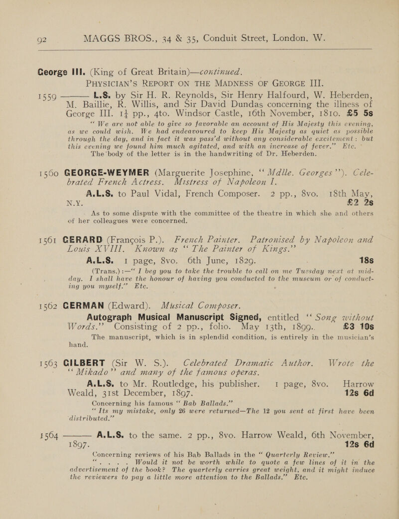  George II. (King of Great Britain)—coxtinued. PHYSICIAN’S REPORT ON THE MADNESS OF GEORGE III. 1559 ——_—— L.&amp;. by Sir H. R. Reynolds, Sir Henry Halfourd, W. Heberden, M. Baillie, R. Willis, and Sir David Dundas concerning the iliness of George III. 14 pp., 4to. Windsor Castle, 16th November, 1810. £5 5s “ We are not able to give so favorable an account of His Majesty this evening, as we could wish. We had endeavoured to keep His Majesty as quiet as possible through the day, and in fact it was pass’d without any considerable excitement: but this evening we found him much agitated, and with an increase of fever.” Hic. ° The ‘body of the letter is in the handwriting of Dr. Heberden. 1550 GEORGE-WEYMER (Marguerite Josephine, “‘ i/dile. Georges). Cele brated French Actress. Mustress of Napoleon I. A.L.S. to Paul Vidal, French Gomposer. .°2 pp., svors Petiiay. N.Y. £2 2s As to some dispute with the committee of the theatre in which she and others of her colleagues were concerned. 1561 GERARD (Francois P.). French Painter. Patronised by Napoleon and Lous XVI. “Kuown as “The Painter o7 Kings” AVL.S.. 1) page, ovo. uGth. June, 1320. : 18s (Trans.):—‘‘ I beg you to take the trouble to call on me Tuesday next at mid- day. I shall have the honour of having you conducted to the museum or of conduct- ing you myself.” Ete. 1562 GERMAN (Edward). Muszcal Composer. Autograph Musical Manuscript Signed, entitled ‘‘ Song without Words. ‘Consistine of 2 pp., folie. “Way 1 2tr, 1600. £3 10s The manuscript, which is in splendid condition, is entirely in the musician’s hand. | 1563 GILBERT (Sir W. S.). Celebrated Dramatic Author. Wrote the ““Mikado’’ and many of the famous operas. A.L.S. to Mr. Routledge, his publisher. 1 page, 8vo. Harrow Weald, 31st December, 9807. 12s 6d Concerning his famous “‘ Bab Ballads.” “Its my mistake, only 26 were returned—The 12 you sent at first have been distributed.”  — A.L.S. to the same. 2 pp., 8vo. Harrow Weald, 6th November, 1897. | 12s 6d Concerning reviews of his Bab Ballads in the “ Quarterly Review.” ees Would it not be worth while to quote a few lines of it in the advertisement of the book? The quarterly carries great weight, and it might induce the reviewers to pay a little more attention to the Ballads.’ Ete. 1504