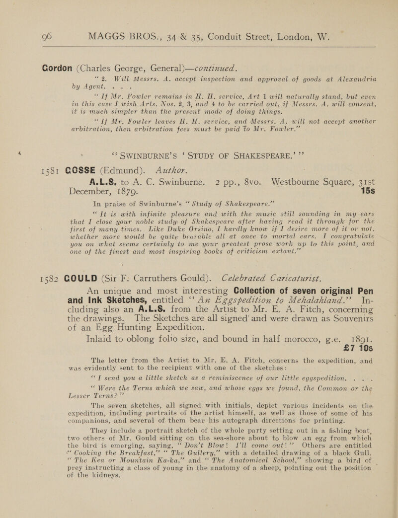   “2. Will Messrs. A. accept inspection and approval of goods at Alexandria by Agent. “If Mr. Fowler remains in H. H. service, Art 1 will naturally stand, but even in this case I wish Arts. Nos. 2, 3, and 4 to be carried out, if Messrs. A. will consent, it is much simpler than the present mode of doing things. “Tf Mr. Fowler leaves H. H. service, and Messrs. A. will not accept another arbitration, then arbitration fees must be paid to Mr. Fowler.” ‘* SWINBURNE’S ‘ STUDY OF SHAKESPEARE,’ ”’ A.L.S. to A: C. Swinburne.. 2 pp., 8vo.. Westbourme Square, 31st December, 1870. 15s In praise of Swinburne’s “ Study of Shakespeare.” “It is with infinite pleasure and with the music still sounding in my ears that I close your noble study: of Shakespeare after having read it through for the first of many times. Like Duke Orsino, I hardly know if I desire more of it or not, whether more would be quite beurable all at once to mortal ears. I congratulate you on what seems certainly to me your greatest prose work up to this point, and one of the finest and most inspiring books of criticism extant.” An unique and most interesting Collection of seven original Pen and Ink Sketches, entitled “Aw Lggspedition to Mehalahiand.’’ In- cluding also an A.L.S. from the Artist to Mr. E. A. Fitch, concerning the drawings. The Sketches are all signed’ and were drawn as Souvenirs of an Egg Hunting Expedition. Inlaid to oblong folio size, and bound in half morocco, 6. . Peo £7 10s The letter from the Artist to Mr. E. A. Fitch, concerns the expedition, and was evidently sent to the recipient with one of the sketches: ““T send you a little sketch as a reminiscence of our little euaspeuHaon “Were the Terns which we saw, and whose eggs we found, the Common or the Lesser Terns? ” The seven sketches, all signed with initials, depict various incidents on the expedition, including portraits of the artist himself, as well as those of some of his companions, and several of. them bear his autograph directions for printing. They include a portrait sketch of the whole party setting out in a fishing boat, two others of Mr. Gould sitting on the sea-shore about to blow an egz from which the bird is emerging, saying, “‘ Don’t Blow! {£'ll come out!” Others are entitled “Cooking the Breakfast,” “* The Gullery,” with a detailed drawing of a black Gull. “The Kea or Mountain Ka-ka,’ and “ The Anatomical School,’ showing a bird of prey instructing a class of young in the anatomy of a sheep, pointing out the position of the kidneys.