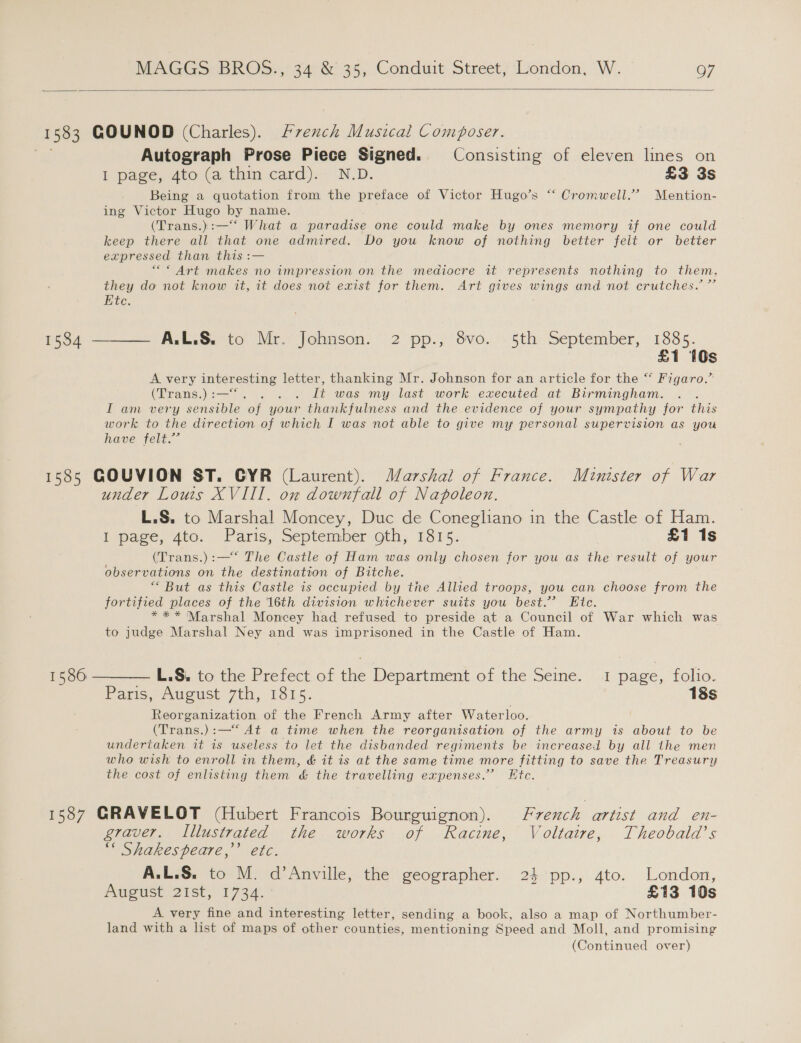   1583 GOUNOD (Charles). French Musical Composer. Autograph Prose Piece Signed. Consisting of eleven lines on I page, 4to (a thin card). N.D. £3 3s Being a quotation from the preface of Victor Hugo’s “‘ Cromwell.” Mention- ing Victor Hugo by name. (Trans.):—‘‘ What a paradise one could make by ones memory if one could keep there all that one admired. Do you know of nothing better feit or better expressed than this :— “* Art makes no impression on the mediocre it represents nothing to them, they do not know it, it does not exist for them. Art gives wings and not crutches. ”’ Ete. 1534 —_—— A.L:&amp;. to Mr. Johnson. 2 pp., 8vo. 5th September, pee Ss A very interesting letter, thanking Mr. Johnson for an article for the “ Figaro.’ Giang se Ay Sh ok It was my last work executed at Birmingham. . I am very sensible of your thankfulness and the evidence of your sympathy for ane work to the direction of which I was not able to give my personal supervision as you have felt.” 1585 GOUVION ST. GYR (Laurent). Marshal of France. Minister of War under Louis XVIII. on downfall of Napoleon. L.S. to Marshal Moncey, Duc de Conegliano in the Castle of Ham. I page, 4to. Paris, September oth, 1815. £1 1s (Trans.) :—* The Castle of Ham was only chosen for you as the result of your observations on the destination of Bitche. “But as this Castle is occupied by the Allied troops, you can choose from the fortified places of the 16th division whichever suits you best.’ Etc. * * * Marshal Moncey had refused to preside at a Council of War which was to judge Marshal Ney and was imprisoned in the Castle of Ham. 1586 ———— L.S, to the Prefect of the Department of the Seine. 1 page, folio. Paris, August: 7th, 1815. 18s Reorganization of the French Army after Waterloo. (Trans.):—*‘ At a time when the reorganisation of the army is about to be undertaken it 1s useless to let the disbanded regiments be increased by all the men who wish to enroll in them, &amp; it is at the same time more fitting to save the Treasury the cost of enlisting them &amp; the travelling expenses.” Ktc. 1587 GRAVELOT (Hubert Francois Bourguignon). French artist and en- graver. Illustrated the works of Racine, Voltaire, Theobald’s “« Shakespeare,’ etc. A.L.S. to M. d’Anville, the geographer. 24 pp., 4to. London, August 2Ist, 1734. £13 10s A very fine and interesting letter, sending a book, also a map of Northumber- land with a list of maps of other counties, mentioning Speed and Moll, and promising