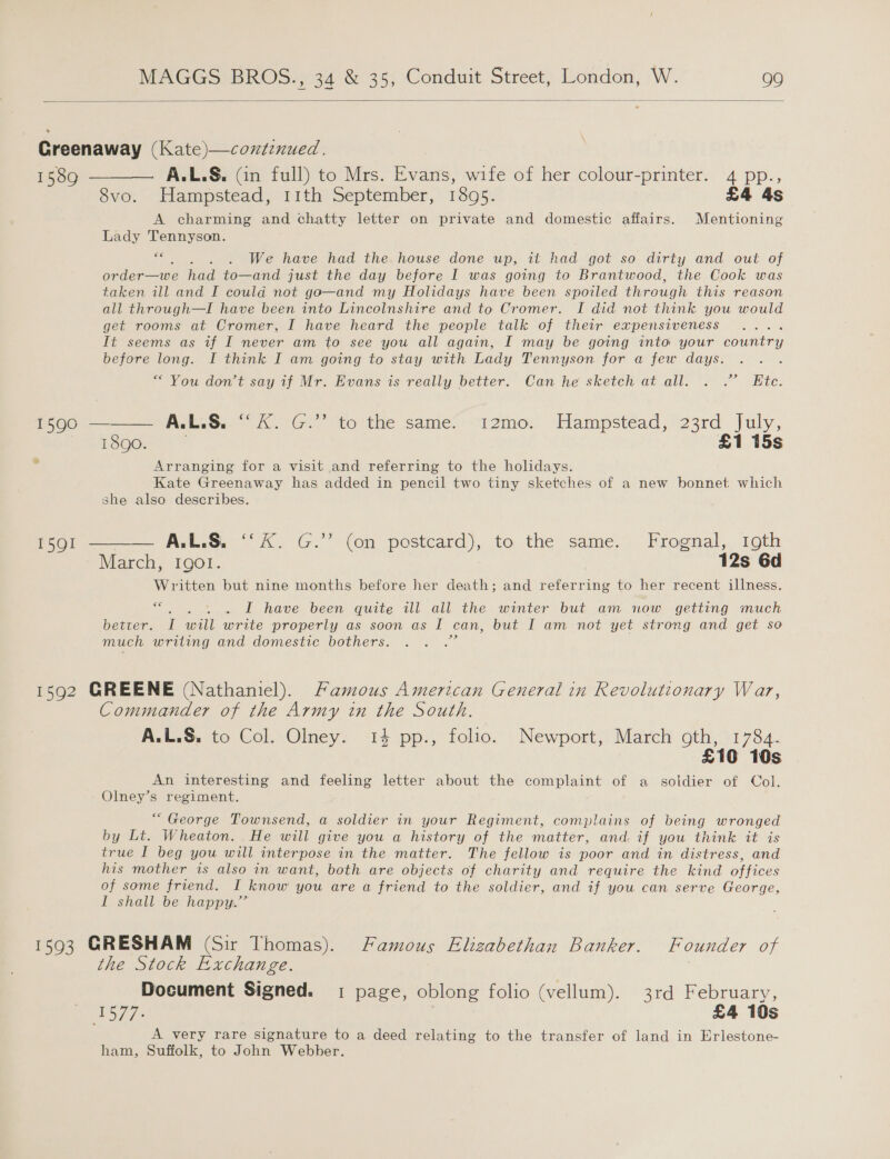  Greenaway (Kate)—coxtinued. 1589 ———— A.L.S. (in full) to Mrs. Evans, wife of her colour-printer. 4 pp., évo. Hampstead, 11th September, réo5:- £4 As A charming and chatty letter on private and domestic affairs. Mentioning Lady Tennyson. be . . We have had the. house done up, it had got so dirty and out of order—we had to—and just the day before I was going to Brantwood, the Cook was taken ill and I could not go—and my Holidays have been spoiled through this reason all through—I have been into Lincolnshire and to Cromer. I did not think you would get rooms at Cromer, I have heard the people talk of their expensiveness fi seems as af I never am to see you all again, I may be going into your penne before long. I think I am going to stay with Lady Tennyson for a few days. “You don't say if Mr. Evans is really better. Can he sketch at.all. . .” Ete.  1590 — AetiG. 1G, stolthe Sameci-i12meo: Hampstéad; 23rd July, 1890. . £1 15s ‘ Arranging for a visit and referring to the holidays. Kate Greenaway has added in pencil two tiny sketches of a new bonnet. which she also describes. for ——— ALS “kK. G.” (on postcard), to the same, Frognal,. 19th March, Igol. | 12s 6d Written but nine months before her death; and referring to her recent illness. &lt;—. . 1. £ have. been quite 2zll all the winter but ant now: getting much better. I will write properly as soon as I can, but I am not yet strong and get so much writing and domestic bothers. a 1592 GREENE (Nathaniel). Famous American General in Revolutionary War, Commander of the Army in the South. A.L.S. to Col. Olney. 14 pp., folio. Newport, March oth, 1784. £10 10s An interesting and feeling letter about the complaint of a soldier of Col. Olney’s regiment. “ George Townsend, a soldier in your Regiment, complains of being wronged by Lt. Wheaton. He will give you a history of the matter, and. if you think it is true I beg you will interpose in the matter. The fellow is poor and in distress, and his mother is also in want, both are objects of charity and require the kind offices of some friend. I know you are a friend to the soldier, and if you can serve George, I shall be happy.” 1593 GRESHAM (Sir Thomas). Famous Elizabethan Banker. Founder of the Stock Exchange. Document Signed. 1 page, oblong folio (vellum). 3rd February, 15/7. £4 10s A very rare signature to a deed relating to the transfer of land in Erlestone- ham, Suffolk, to John Webber.
