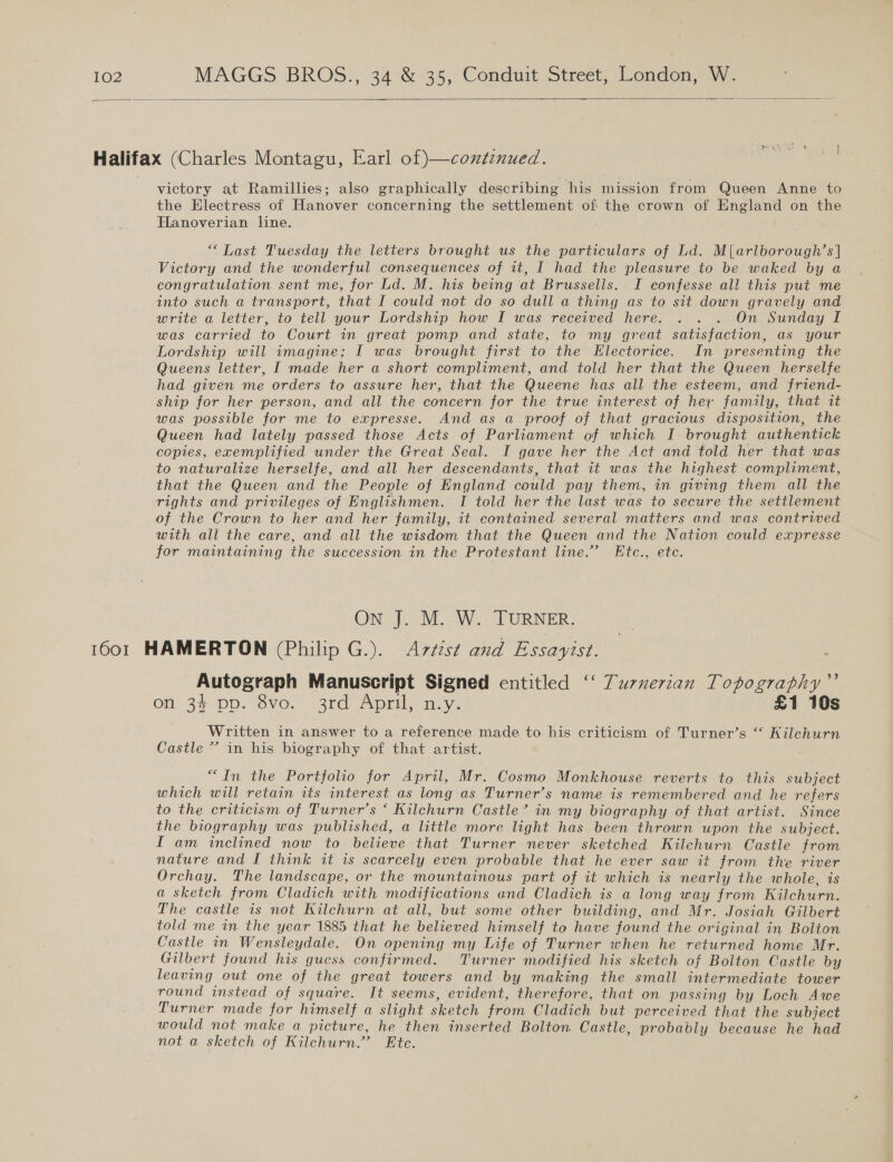  Halifax (Charles Montagu, Earl of)—contznued. victory at Ramillies; also graphically describing his mission from Queen Anne to the Electress of Hanover concerning the settlement of the crown of England on the Hanoverian line. “ Last Tuesday the letters brought us the particulars of Ld. M{arlborough’s| Victory and the wonderful consequences of it, I had the pleasure to be waked by a congratulation sent me, for Ld. M. his being at Brussells. I confesse all this put me into such a transport, that I could not do so dull a thing as to sit down gravely and write a letter, to tell your Lordship how I was received here. . . .. On Sunday I was carried to Court in great pomp and state, to my great satisfaction, as your Lordship will imagine; I was brought first to the Electorice. In presenting the Queens letter, I made her a short compliment, and told her that the Queen herselfe had given me orders to assure her, that the Queene has all the esteem, and friend- ship for her person, and all the concern for the true interest of her family, that it was possible for me to expresse. And as a proof of that gracious disposition, the Queen had lately passed those Acts of Parliament of which I brought authentick copies, exemplified under the Great Seal. I gave her the Act and told her that was to naturalize herselfe, and all her descendants, that it was the highest compliment, that the Queen and the People of England could pay them, in giving them all the rights and privileges of Englishmen. I told her the last was to secure the settlement of the Crown to her and her family, it contained several matters and was contrived with ali the care, and all the wisdom that the Queen and the Nation could expresse for maintaining the succession in the Protestant line.’ Etc., ete. ON J. M. W. TURNER. 1601 HAMERTON (Philip G.). Artist and Essayist. Autograph Manuscript Signed entitled ‘‘ Turnerian Topography”’ on 33 pp. 8ve. 3rd April, miy. £1 10s Written in answer to a reference made to his criticism of Turner’s “ Kilehurn Castle *” in his biography of that artist. “In the Portfolio for April, Mr. Cosmo Monkhouse reverts to this subject which will retain its interest as long as Turner’s name is remembered and he refers to the criticism of Turner’s ‘ Kilchurn Castle’ in my biography of that artist. Since the biography was published, a little more light has been thrown upon the subject. I am inclined now to believe that Turner never sketched Kilchurn Castle from nature and I think it is scarcely even probable that he ever saw it from the river Orchay. The landscape, or the mountainous part of it which is nearly the whole, is a sketch from Cladich with modifications and Cladich is a long way from Kilchurn. The castle is not Kilchurn at all, but some other building, and Mr. Josiah Gilbert told me in the year 1885 that he believed himself to have found the original in Bolton Castle in Wensleydale. On opening my Life of Turner when he returned home Mr. Gilbert found his guess confirmed. Turner modified his sketch of Bolton Castle by leaving out one of the great towers and by making the small intermediate tower round instead of square. It seems, evident, therefore, that on passing by Loch Awe Turner made for himself a slight sketch from Cladich but perceived that the subject would not make a picture, he then inserted Bolton Castle, probably because he had not a sketch of Kilchurn.’ Ete.