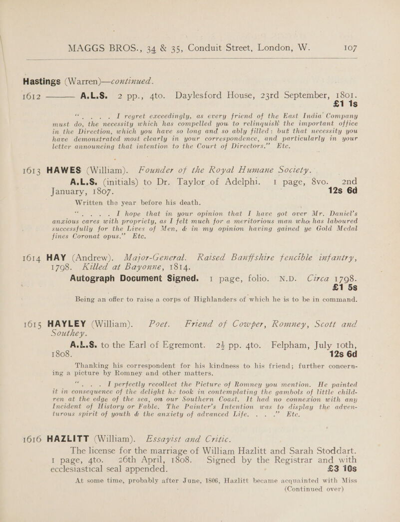  Hastings (Warren)—coniznued. fou7 = AG pp, 400... Dayicssord House, 23d. September, 1801. £1 is x . . I regret exceedingly, as every friend of the East India Company must do, the necessity which has compelled you, to relinquish the important office in the Direction, which you have so long and so ably filled: but that necessity you have demonstrated most clearly in your correspondence, and particularly in your letter announcing that intention to the Court of Directors.” Ete. 1613 HAWES (William). Founder of the Royal Humane Society. , A.L.S. (initials) to Dr. Taylor of Adelphi. - i page, .ove:. 2nd January, 1807. 3 , 12s Gd Written the year before his death. ce I hope that in your opinion that I have got over Mr. Daniel’s anxious cares with propriety, as I felt much for a meritorious man who, has laboured successfully for the Lives of Men, &amp; in my opinion having gained ye Gold Medal fines Coronat opus.” Etc. 1614 HAY (Andrew). Major-General. Raised Banffshire fencible infantry, 1798. Killed at Bayonne, 1814. Autograph Document Signed. i page, folio. N.D. Cuzrca 1708. £1 5s Being an offer to raise a corps of Highlanders of which he is to be in command. 1015 HAYLEY (William). Poet. Friend of Cowper, Romney, Scott and Southey. , A.L.S&amp;. to the Earl of Egremont. 24 pp. 4to. Felpham, July roth, 1808. 12s 6d Thanking his correspondent for his kindness to his friend; further concern- ing a picture by Romney and other matters. ce : I perfectly recollect the Picture of Romney you mention. He painted it in consequence cf the delight he took in contemplating the gambols of little child- ren at the edge of the sea, om our Southern Coast. It had no connexion with any Incident of History or Fable. The Painter’s Intention was to display the adven- turous spirit of youth &amp; the anxiety of advanced Life. . . .” Ete. 1616 HAZLITT (Willham). Essayist and Critic. The license for the marriage of William Hazhtt and Sarah Stoddart. I page, 4to. 26th April, 1808. Signed by the Registrar and with ecclesiastical seal appended. £3 10s At some time, probably after June, 1806, Hazlitt became acquainted with Miss